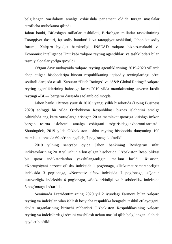belgilangan  vazifalarni  amalga  oshirishda  parlament  oldida  turgan  masalalar
atroflicha muhokama qilindi.
Jahon banki, Birlashgan millatlar tashkiloti, Birlashgan millatlar tashkilotining
Taraqqiyot dasturi, Iqtisodiy hamkorlik va taraqqiyot tashkiloti, Jahon iqtisodiy
forumi,  Xalqaro  byudjet  hamkorligi,  INSEAD  xalqaro  biznes-maktabi  va
Economist Intelligence Unit kabi xalqaro reyting agentliklari va tashkilotlari bilan
rasmiy aloqalar yo‘lga qo‘yildi.
O‘tgan davr mobaynida xalqaro reyting agentliklarining 2019-2020 yillarda
chop etilgan hisobotlariga binoan respublikaning iqtisodiy reytinglardagi o‘rni
sezilarli darajada o‘sdi. Xususan “Fitch Ratings” va “S&P Global Ratings” xalqaro
reyting agentliklarining bahosiga ko‘ra 2019 yilda mamlakatning suveren kredit
reytingi «BB–» barqaror darajada saqlanib qolmoqda.
Jahon banki «Biznes yuritish 2020» yangi yillik hisobotida (Doing Business
2020)  so‘nggi  bir  yilda  O‘zbekiston  Respublikasi  biznes  islohotini  amalga
oshirishda eng katta yutuqlarga erishgan 20 ta mamlakat qatoriga kirishga imkon
bergan  to‘rtta  islohotni  amalga  oshirgani  to‘g‘risidagi axborotni tarqatdi.
Shuningdek, 2019 yilda O‘zbekiston ushbu reyting hisobotida dunyoning 190
mamlakati orasida 69-o‘rinni egallab, 7 pog‘onaga ko‘tarildi.
2019  yilning  sentyabr  oyida  Jahon  bankining  Boshqaruv  sifati
indikatorlarining 2018 yil uchun e’lon qilgan hisobotida O‘zbekiston Respublikasi
bir  qator  indikatorlardan  yaxshilanganligini  ma’lum  bo‘ldi.  Xususan,
«Korrupsiyani nazorat qilish» indeksida 1 pog‘onaga, «Hukumat samaradorligi»
indeksida  3  pog‘onaga,  «Normativ  sifat»  indeksida  7  pog‘onaga,  «Qonun
ustuvorligi» indeksida 4 pog‘onaga, «So‘z erkinligi va hisobdorlik» indeksida
5 pog‘onaga ko‘tarildi.
Seminarda Prezidentimizning 2020 yil 2 iyundagi Farmoni bilan xalqaro
reyting va indekslar bilan ishlash bo‘yicha respublika kengashi tashkil etilayotgani,
davlat  organlarining  birinchi  rahbarlari  O‘zbekiston  Respublikasining  xalqaro
reyting va indekslardagi o‘rnini yaxshilash uchun mas’ul qilib belgilangani alohida
qayd etib o‘tildi.
