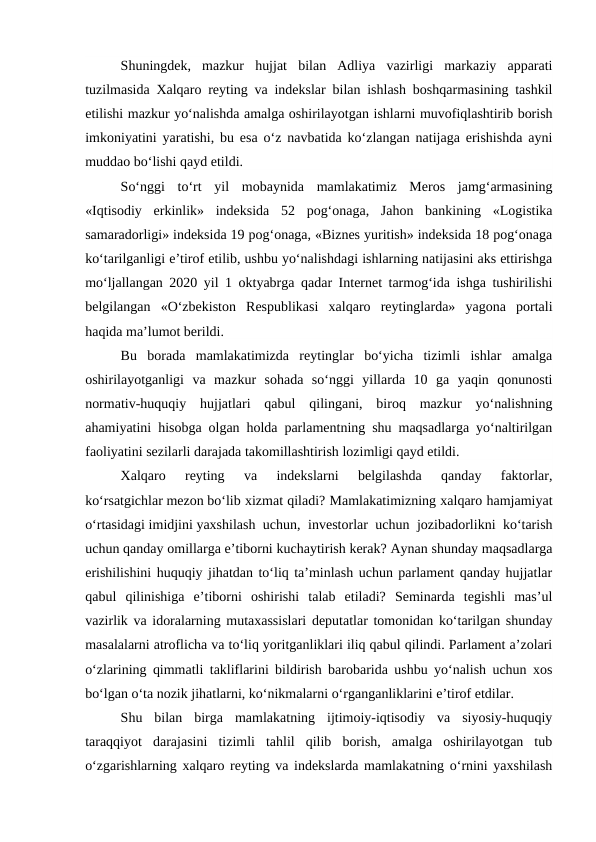 Shuningdek,  mazkur  hujjat  bilan  Adliya  vazirligi  markaziy  apparati
tuzilmasida Xalqaro reyting va indekslar bilan ishlash boshqarmasining tashkil
etilishi mazkur yo‘nalishda amalga oshirilayotgan ishlarni muvofiqlashtirib borish
imkoniyatini yaratishi, bu esa o‘z navbatida ko‘zlangan natijaga erishishda ayni
muddao bo‘lishi qayd etildi.
So‘nggi  to‘rt  yil  mobaynida  mamlakatimiz  Meros  jamg‘armasining
«Iqtisodiy  erkinlik»  indeksida  52  pog‘onaga,  Jahon  bankining  «Logistika
samaradorligi» indeksida 19 pog‘onaga, «Biznes yuritish» indeksida 18 pog‘onaga
ko‘tarilganligi e’tirof etilib, ushbu yo‘nalishdagi ishlarning natijasini aks ettirishga
mo‘ljallangan 2020 yil 1 oktyabrga qadar Internet tarmog‘ida ishga tushirilishi
belgilangan  «O‘zbekiston  Respublikasi  xalqaro  reytinglarda»  yagona  portali
haqida ma’lumot berildi.
Bu  borada  mamlakatimizda  reytinglar  bo‘yicha  tizimli  ishlar  amalga
oshirilayotganligi  va  mazkur  sohada  so‘nggi  yillarda  10  ga  yaqin  qonunosti
normativ-huquqiy  hujjatlari  qabul  qilingani,  biroq  mazkur  yo‘nalishning
ahamiyatini hisobga olgan holda parlamentning shu maqsadlarga yo‘naltirilgan
faoliyatini sezilarli darajada takomillashtirish lozimligi qayd etildi.
Xalqaro  reyting  va  indekslarni  belgilashda  qanday  faktorlar,
ko‘rsatgichlar mezon bo‘lib xizmat qiladi? Mamlakatimizning xalqaro hamjamiyat
o‘rtasidagi imidjini yaxshilash uchun, investorlar uchun jozibadorlikni ko‘tarish
uchun qanday omillarga e’tiborni kuchaytirish kerak? Aynan shunday maqsadlarga
erishilishini huquqiy jihatdan to‘liq ta’minlash uchun parlament qanday hujjatlar
qabul  qilinishiga  e’tiborni  oshirishi  talab  etiladi?  Seminarda  tegishli  mas’ul
vazirlik va idoralarning mutaxassislari deputatlar tomonidan ko‘tarilgan shunday
masalalarni atroflicha va to‘liq yoritganliklari iliq qabul qilindi. Parlament a’zolari
o‘zlarining qimmatli takliflarini bildirish barobarida ushbu yo‘nalish uchun xos
bo‘lgan o‘ta nozik jihatlarni, ko‘nikmalarni o‘rganganliklarini e’tirof etdilar.
Shu  bilan  birga  mamlakatning  ijtimoiy-iqtisodiy  va  siyosiy-huquqiy
taraqqiyot  darajasini  tizimli  tahlil  qilib  borish,  amalga  oshirilayotgan  tub
o‘zgarishlarning xalqaro reyting va indekslarda mamlakatning o‘rnini yaxshilash
