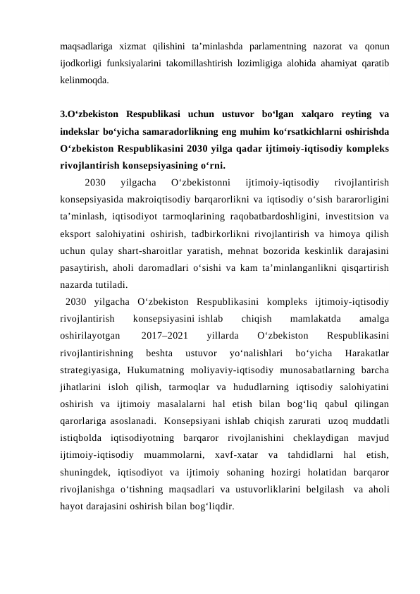 maqsadlariga  xizmat  qilishini  ta’minlashda  parlamentning  nazorat  va  qonun
ijodkorligi funksiyalarini takomillashtirish lozimligiga alohida ahamiyat qaratib
kelinmoqda. 
3.O‘zbekiston  Respublikasi  uchun  ustuvor  bo‘lgan  xalqaro  reyting  va
indekslar bo‘yicha samaradorlikning eng muhim ko‘rsatkichlarni oshirishda
O‘zbekiston Respublikasini 2030 yilga qadar ijtimoiy-iqtisodiy kompleks
rivojlantirish konsepsiyasining o‘rni.
2030  yilgacha  O‘zbekistonni  ijtimoiy-iqtisodiy  rivojlantirish
konsepsiyasida makroiqtisodiy barqarorlikni va iqtisodiy o‘sish bararorligini
ta’minlash,  iqtisodiyot  tarmoqlarining raqobatbardoshligini, investitsion  va
eksport salohiyatini  oshirish, tadbirkorlikni rivojlantirish va himoya qilish
uchun qulay shart-sharoitlar yaratish, mehnat bozorida keskinlik darajasini
pasaytirish, aholi daromadlari o‘sishi va kam ta’minlanganlikni qisqartirish
nazarda tutiladi.   
  2030  yilgacha  O‘zbekiston  Respublikasini  kompleks  ijtimoiy-iqtisodiy
rivojlantirish
 
konsepsiyasini ishlab
 
chiqish
 
mamlakatda
 
amalga
oshirilayotgan  
2017–2021
 
yillarda
 
O‘zbekiston
 
Respublikasini
rivojlantirishning  beshta  ustuvor  yo‘nalishlari  bo‘yicha  Harakatlar
strategiyasiga,  Hukumatning  moliyaviy-iqtisodiy  munosabatlarning  barcha
jihatlarini  isloh  qilish,  tarmoqlar  va  hududlarning  iqtisodiy  salohiyatini
oshirish  va  ijtimoiy  masalalarni  hal  etish  bilan  bog‘liq  qabul  qilingan
qarorlariga asoslanadi.  Konsepsiyani ishlab chiqish zarurati  uzoq muddatli
istiqbolda  iqtisodiyotning  barqaror  rivojlanishini  cheklaydigan  mavjud
ijtimoiy-iqtisodiy  muammolarni,  xavf-xatar  va  tahdidlarni  hal  etish,
shuningdek,  iqtisodiyot  va  ijtimoiy  sohaning  hozirgi  holatidan  barqaror
rivojlanishga  o‘tishning  maqsadlari  va  ustuvorliklarini  belgilash  va  aholi
hayot darajasini oshirish bilan bog‘liqdir.  
