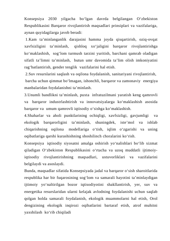 Konsepsiya  2030  yilgacha  bo‘lgan  davrda  belgilangan  O‘zbekiston
Respublikasini Barqaror rivojlantirish maqsadlari prinsiplari va vazifalariga,
aynan quyidagilarga javob beradi:
 1.Kam  ta’minlanganlik  darajasini  hamma  joyda  qisqartirish,  oziq-ovqat
xavfsizligini  ta’minlash,  qishloq  xo‘jaligini  barqaror  rivojlantirishga
ko‘maklashish,  sog‘lom turmush tarzini yuritish, barchani qamrab oladigan
sifatli ta’limni ta’minlash,  butun umr davomida ta’lim olish imkoniyatini
rag‘batlantirish, gender tenglik  vazifalarini hal etish.
 2.Suv resurslarini saqlash va oqilona foydalanish, sanitariyani rivojlantirish, 
 barcha uchun qimmat bo‘lmagan, ishonchli, barqaror va zamonaviy  energiya
manbalaridan foydalanishni ta’minlash.
3.Unumli bandlikni ta’minlash, puxta  infratuzilmani yaratish keng qamrovli
va  barqaror  industrlashtirish  va  innovatsiyalarga  ko‘maklashish  asosida
barqaror va  umum qamrovli iqtisodiy o‘sishga ko‘maklashish.
4.Shaharlar  va  aholi  punktlarining  ochiqligi,  xavfsizligi,  gavjumligi    va
ekologik  barqarorligini  ta’minlash,  shuningdek,  iste’mol  va  ishlab
chiqarishning  oqilona  modellariga  o‘tish,  iqlim  o‘zgarishi  va  uning
oqibatlariga qarshi kurashishning shoshilinch choralarini ko‘rish.
Konsepsiya  iqtisodiy siyosatni amalga oshirish yo‘nalishlari bo‘lib xizmat
qiladigan  O‘zbekiston  Respublikasini  o‘rtacha  va  uzoq  muddatli  ijtimoiy-
iqtisodiy  rivojlantirishning  maqsadlari,  ustuvorliklari  va  vazifalarini
belgilaydi va asoslaydi.
Bunda, maqsadlar sifatida Konsepsiyada jadal va barqaror o‘sish sharoitlarida
respublika har bir fuqarosining sog‘lom va samarali hayotini ta’minlaydigan
ijtimoiy  yo‘naltirilgan  bozor  iqtisodiyotini  shakllantirish,  yer,  suv  va
energetika resurslaridan ularni kelajak avlodning foydalanishi uchun saqlab
qolgan holda samarali foydalanish, ekologik muammolarni hal etish, Orol
dengizining  ekologik  inqirozi  oqibatlarini  bartaraf  etish,  atrof  muhitni
yaxshilash  ko‘rib chiqiladi 
