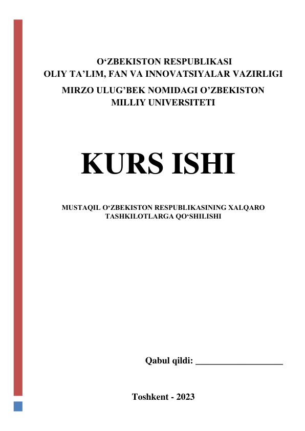  
 
 OʻZBEKISTON RESPUBLIKASI   
OLIY TA’LIM, FAN VA INNOVATSIYALAR VAZIRLIGI 
MIRZO ULUG’BEK NOMIDAGI O’ZBEKISTON 
MILLIY UNIVERSITETI 
 
 
 
KURS ISHI 
 
MUSTAQIL OʻZBEKISTON RESPUBLIKASINING XALQARO 
TASHKILOTLARGA QOʻSHILISHI 
 
 
 
 
 
 
 
 
Qabul qildi: ___________________ 
 
Toshkent - 2023 
