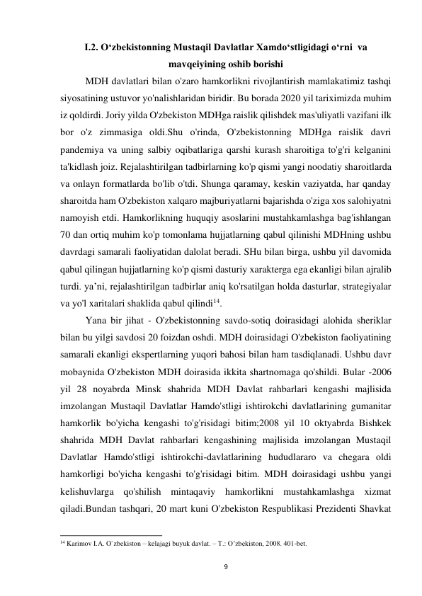  
9 
I.2. Oʻzbekistonning Mustaqil Davlatlar Xamdoʻstligidagi oʻrni  va 
mavqeiyining oshib borishi 
 
MDH davlatlari bilan o'zaro hamkorlikni rivojlantirish mamlakatimiz tashqi 
siyosatining ustuvor yo'nalishlaridan biridir. Bu borada 2020 yil tariximizda muhim 
iz qoldirdi. Joriy yilda O'zbekiston MDHga raislik qilishdek mas'uliyatli vazifani ilk 
bor o'z zimmasiga oldi.Shu o'rinda, O'zbekistonning MDHga raislik davri 
pandemiya va uning salbiy oqibatlariga qarshi kurash sharoitiga to'g'ri kelganini 
ta'kidlash joiz. Rejalashtirilgan tadbirlarning ko'p qismi yangi noodatiy sharoitlarda 
va onlayn formatlarda bo'lib o'tdi. Shunga qaramay, keskin vaziyatda, har qanday 
sharoitda ham O'zbekiston xalqaro majburiyatlarni bajarishda o'ziga xos salohiyatni 
namoyish etdi. Hamkorlikning huquqiy asoslarini mustahkamlashga bag'ishlangan 
70 dan ortiq muhim ko'p tomonlama hujjatlarning qabul qilinishi MDHning ushbu 
davrdagi samarali faoliyatidan dalolat beradi. SHu bilan birga, ushbu yil davomida 
qabul qilingan hujjatlarning ko'p qismi dasturiy xarakterga ega ekanligi bilan ajralib 
turdi. ya’ni, rejalashtirilgan tadbirlar aniq ko'rsatilgan holda dasturlar, strategiyalar 
va yo'l xaritalari shaklida qabul qilindi14.  
 
Yana bir jihat - O'zbekistonning savdo-sotiq doirasidagi alohida sheriklar 
bilan bu yilgi savdosi 20 foizdan oshdi. MDH doirasidagi O'zbekiston faoliyatining 
samarali ekanligi ekspertlarning yuqori bahosi bilan ham tasdiqlanadi. Ushbu davr 
mobaynida O'zbekiston MDH doirasida ikkita shartnomaga qo'shildi. Bular -2006 
yil 28 noyabrda Minsk shahrida MDH Davlat rahbarlari kengashi majlisida 
imzolangan Mustaqil Davlatlar Hamdo'stligi ishtirokchi davlatlarining gumanitar 
hamkorlik bo'yicha kengashi to'g'risidagi bitim;2008 yil 10 oktyabrda Bishkek 
shahrida MDH Davlat rahbarlari kengashining majlisida imzolangan Mustaqil 
Davlatlar Hamdo'stligi ishtirokchi-davlatlarining hududlararo va chegara oldi 
hamkorligi bo'yicha kengashi to'g'risidagi bitim. MDH doirasidagi ushbu yangi 
kelishuvlarga qo'shilish mintaqaviy hamkorlikni mustahkamlashga xizmat 
qiladi.Bundan tashqari, 20 mart kuni O'zbekiston Respublikasi Prezidenti Shavkat 
                                                           
14 Karimov I.A. O`zbekiston – kelajagi buyuk davlat. – T.: O’zbekiston, 2008. 401-bet. 
 
