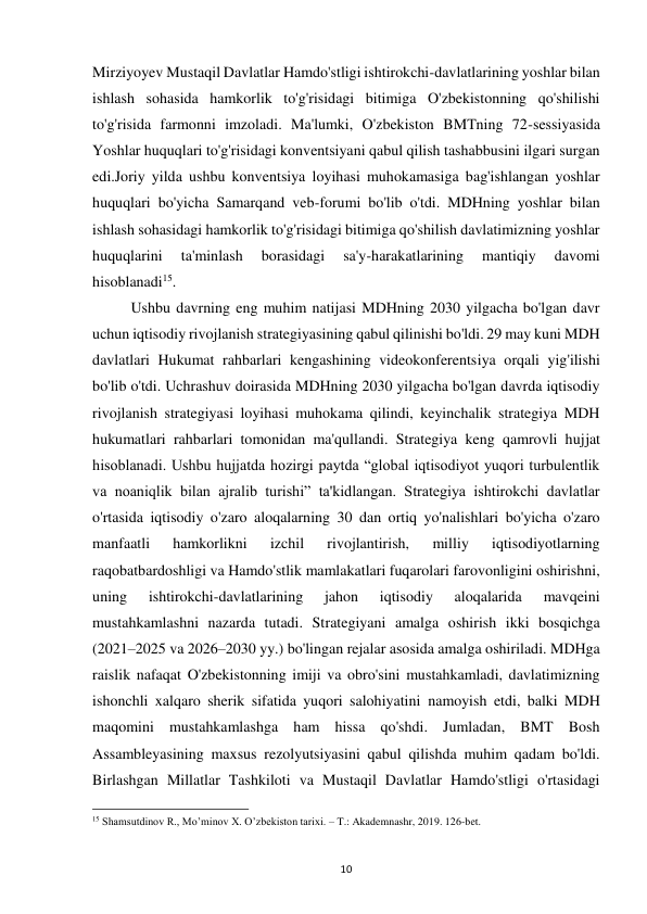  
10 
Mirziyoyev Mustaqil Davlatlar Hamdo'stligi ishtirokchi-davlatlarining yoshlar bilan 
ishlash sohasida hamkorlik to'g'risidagi bitimiga O'zbekistonning qo'shilishi 
to'g'risida farmonni imzoladi. Ma'lumki, O'zbekiston BMTning 72-sessiyasida 
Yoshlar huquqlari to'g'risidagi konventsiyani qabul qilish tashabbusini ilgari surgan 
edi.Joriy yilda ushbu konventsiya loyihasi muhokamasiga bag'ishlangan yoshlar 
huquqlari bo'yicha Samarqand veb-forumi bo'lib o'tdi. MDHning yoshlar bilan 
ishlash sohasidagi hamkorlik to'g'risidagi bitimiga qo'shilish davlatimizning yoshlar 
huquqlarini 
ta'minlash 
borasidagi 
sa'y-harakatlarining 
mantiqiy 
davomi 
hisoblanadi15. 
 
Ushbu davrning eng muhim natijasi MDHning 2030 yilgacha bo'lgan davr 
uchun iqtisodiy rivojlanish strategiyasining qabul qilinishi bo'ldi. 29 may kuni MDH 
davlatlari Hukumat rahbarlari kengashining videokonferentsiya orqali yig'ilishi 
bo'lib o'tdi. Uchrashuv doirasida MDHning 2030 yilgacha bo'lgan davrda iqtisodiy 
rivojlanish strategiyasi loyihasi muhokama qilindi, keyinchalik strategiya MDH 
hukumatlari rahbarlari tomonidan ma'qullandi. Strategiya keng qamrovli hujjat 
hisoblanadi. Ushbu hujjatda hozirgi paytda “global iqtisodiyot yuqori turbulentlik 
va noaniqlik bilan ajralib turishi” ta'kidlangan. Strategiya ishtirokchi davlatlar 
o'rtasida iqtisodiy o'zaro aloqalarning 30 dan ortiq yo'nalishlari bo'yicha o'zaro 
manfaatli 
hamkorlikni 
izchil 
rivojlantirish, 
milliy 
iqtisodiyotlarning 
raqobatbardoshligi va Hamdo'stlik mamlakatlari fuqarolari farovonligini oshirishni, 
uning 
ishtirokchi-davlatlarining 
jahon 
iqtisodiy 
aloqalarida 
mavqeini 
mustahkamlashni nazarda tutadi. Strategiyani amalga oshirish ikki bosqichga 
(2021–2025 va 2026–2030 yy.) bo'lingan rejalar asosida amalga oshiriladi. MDHga 
raislik nafaqat O'zbekistonning imiji va obro'sini mustahkamladi, davlatimizning 
ishonchli xalqaro sherik sifatida yuqori salohiyatini namoyish etdi, balki MDH 
maqomini mustahkamlashga ham hissa qo'shdi. Jumladan, BMT Bosh 
Assambleyasining maxsus rezolyutsiyasini qabul qilishda muhim qadam bo'ldi. 
Birlashgan Millatlar Tashkiloti va Mustaqil Davlatlar Hamdo'stligi o'rtasidagi 
                                                           
15 Shamsutdinov R., Mo’minov X. O’zbekiston tarixi. – T.: Akademnashr, 2019. 126-bet. 
 
 
