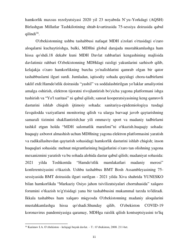  
11 
hamkorlik maxsus rezolyutsiyasi 2020 yil 23 noyabrda N`yu-Yorkdagi (AQSH) 
Birlashgan Millatlar Tashkilotining shtab-kvartirasida 75-sessiya doirasida qabul 
qilindi16.  
 
O'zbekistonning ushbu tashabbusi nafaqat MDH a'zolari o'rtasidagi o'zaro 
aloqalarni kuchaytirishga, balki, MDHni global darajada mustahkamlashga ham 
hissa qo'shdi.18 dekabr kuni MDH Davlat rahbarlari kengashining majlisida 
davlatimiz rahbari O'zbekistonning MDHdagi raisligi yakunlarini sarhisob qilib, 
kelajakja o'zaro hamkorlikning barcha yo'nalishlarini qamrab olgan bir qator 
tashabbuslarni ilgari surdi. Jumladan, iqtisodiy sohada quyidagi chora-tadbirlarni 
taklif etdi:Hamdo'stlik doirasida “yashil” va soddalashtirilgan yo'laklar amaliyotini 
amalga oshirish, elektron tijoratni rivojlantirish bo'yicha yagona platformani ishga 
tushirish va “Yo'l xaritasi” ni qabul qilish; sanoat kooperatsiyasining keng qamrovli 
dasturini ishlab chiqish ijtimoiy sohada: sanitariya-epidemiologiya tusdagi 
favqulodda vaziyatlarni monitoring qilish va ularga barvaqt javob qaytarishning 
samarali tizimini shakllantirish;har yili ommaviy sport va madaniy tadbirlarni 
tashkil etgan holda “MDH salomatlik marafoni”ni o'tkazish.huquqiy sohada: 
huquqiy axborot almashish uchun MDHning yagona elektron platformasini yaratish 
va radikallashuvdan qaytarish sohasidagi hamkorlik dasturini ishlab chiqish; inson 
huquqlari sohasida: mehnat migrantlarining hujjatlarini o'zaro tan olishning yagona 
mexanizmini yaratish va bu sohada alohida dastur qabul qilish; madaniyat sohasida: 
2021 
yilda 
Toshkentda 
“Hamdo'stlik 
mamlakatlari 
madaniy 
merosi” 
konferentsiyasini o'tkazish. Ushbu tashabbus BMT Bosh Assambleyasining 75-
sessiyasida BMT doirasida ilgari surilgan - 2021 yilda Xiva shahrida YUNESKO 
bilan hamkorlikda “Markaziy Osiyo jahon tsivilizatsiyalari chorrahasida” xalqaro 
forumini o'tkazish to'g'risidagi yana bir tashabbusini mukammal tarzda to'ldiradi. 
Ikkala tashabbus ham xalqaro miqyosda O'zbekistonning madaniy aloqalarini 
mustahkamlashga 
hissa 
qo'shadi.Shunday 
qilib, 
O'zbekiston 
COVID-19 
koronavirus pandemiyasiga qaramay, MDHga raislik qilish kontseptsiyasini to'liq 
                                                           
16 Karimov I.A. O`zbekiston – kelajagi buyuk davlat. – T.: O’zbekiston, 2008. 211-bet. 
 
