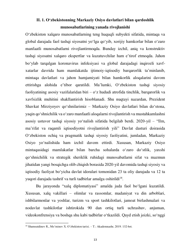  
13 
II. 1. Oʻzbekistonning Markaziy Osiyo davlatlari bilan qardoshlik 
munosabatlarining yanada rivojlanishi 
Oʻzbekiston xalqaro munosabatlarning teng huquqli subyekti sifatida, mintaqa va 
global darajada faol tashqi siyosatni yoʻlga qoʻyib, xorijiy hamkorlar bilan oʻzaro 
manfaatli munosabatlarni rivojlantirmoqda. Bunday izchil, aniq va konstruktiv 
tashqi siyosatni xalqaro ekspertlar va kuzatuvchilar ham eʼtirof etmoqda. Jahon 
boʻylab tarqalgan koronavirus infeksiyasi va global darajadagi inqirozli xavf-
xatarlar davrida ham mamlakatda ijtimoiy-iqtisodiy barqarorlik taʼminlanib, 
mintaqa davlatlari va jahon hamjamiyati bilan hamkorlik aloqalarini davom 
ettirishga alohida eʼtibor qaratildi. Maʼlumki, Oʻzbekiston tashqi siyosiy 
faoliyatining asosiy vazifalaridan biri – oʻz hududi atrofida tinchlik, barqarorlik va 
xavfsizlik muhitini shakllantirish hisoblanadi. Shu nuqtayi nazardan, Prezident 
Shavkat Mirziyoyev qoʻshnilarimiz – Markaziy Osiyo davlatlari bilan doʻstona, 
yaqin qoʻshnichilik va oʻzaro manfaatli aloqalarni rivojlantirish va mustahkamlashni 
asosiy ustuvor tashqi siyosiy yoʻnalish sifatida belgilab berdi. 2020-yil – “Ilm, 
maʼrifat va raqamli iqtisodiyotni rivojlantirish yili” Davlat dasturi doirasida 
Oʻzbekiston ochiq va pragmatik tashqi siyosiy faoliyatini, jumladan, Markaziy 
Osiyo yoʻnalishida ham izchil davom ettirdi. Xususan, Markaziy Osiyo 
mintaqasidagi mamlakatlar bilan barcha sohalarda oʻzaro doʻstlik, yaxshi 
qoʻshnichilik va strategik sheriklik ruhidagi munosabatlarni sifat va mazmun 
jihatidan yangi bosqichga olib chiqish borasida 2020-yil davomida tashqi siyosiy va 
iqtisodiy faoliyat boʻyicha davlat idoralari tomonidan 23 ta oliy darajada va 12 ta 
yuqori darajada tashrif va turli tadbirlar amalga oshirildi18.  
 
Bu jarayonda “xalq diplomatiyasi” amalda juda faol boʻlgani kuzatildi. 
Xususan, xalq vakillari – olimlar va rassomlar, madaniyat va din arboblari, 
ishbilarmonlar va yoshlar, turizm va sport tashkilotlari, jamoat birlashmalari va 
nodavlat tashkilotlar ishtirokida 90 dan ortiq turli uchrashuv, anjuman, 
videokonfrensiya va boshqa shu kabi tadbirlar oʻtkazildi. Qayd etish joizki, soʻnggi 
                                                           
18 Shamsutdinov R., Mo’minov X. O’zbekiston tarixi. – T.: Akademnashr, 2019. 132-bet. 
 
 
