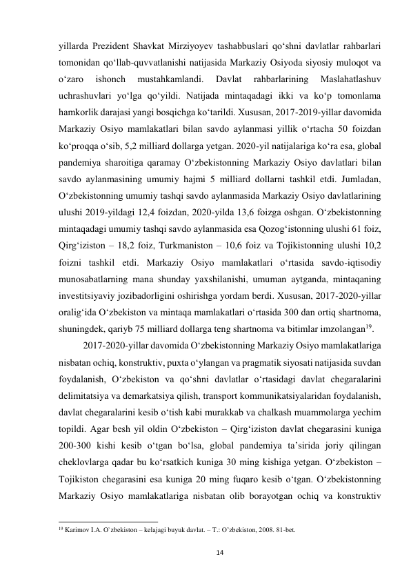  
14 
yillarda Prezident Shavkat Mirziyoyev tashabbuslari qoʻshni davlatlar rahbarlari 
tomonidan qoʻllab-quvvatlanishi natijasida Markaziy Osiyoda siyosiy muloqot va 
oʻzaro 
ishonch 
mustahkamlandi. 
Davlat 
rahbarlarining 
Maslahatlashuv 
uchrashuvlari yoʻlga qoʻyildi. Natijada mintaqadagi ikki va koʻp tomonlama 
hamkorlik darajasi yangi bosqichga koʻtarildi. Xususan, 2017-2019-yillar davomida 
Markaziy Osiyo mamlakatlari bilan savdo aylanmasi yillik oʻrtacha 50 foizdan 
koʻproqqa oʻsib, 5,2 milliard dollarga yetgan. 2020-yil natijalariga koʻra esa, global 
pandemiya sharoitiga qaramay Oʻzbekistonning Markaziy Osiyo davlatlari bilan 
savdo aylanmasining umumiy hajmi 5 milliard dollarni tashkil etdi. Jumladan, 
Oʻzbekistonning umumiy tashqi savdo aylanmasida Markaziy Osiyo davlatlarining 
ulushi 2019-yildagi 12,4 foizdan, 2020-yilda 13,6 foizga oshgan. Oʻzbekistonning 
mintaqadagi umumiy tashqi savdo aylanmasida esa Qozogʻistonning ulushi 61 foiz, 
Qirgʻiziston – 18,2 foiz, Turkmaniston – 10,6 foiz va Tojikistonning ulushi 10,2 
foizni tashkil etdi. Markaziy Osiyo mamlakatlari oʻrtasida savdo-iqtisodiy 
munosabatlarning mana shunday yaxshilanishi, umuman aytganda, mintaqaning 
investitsiyaviy jozibadorligini oshirishga yordam berdi. Xususan, 2017-2020-yillar 
oraligʻida Oʻzbekiston va mintaqa mamlakatlari oʻrtasida 300 dan ortiq shartnoma, 
shuningdek, qariyb 75 milliard dollarga teng shartnoma va bitimlar imzolangan19.  
 
2017-2020-yillar davomida Oʻzbekistonning Markaziy Osiyo mamlakatlariga 
nisbatan ochiq, konstruktiv, puxta oʻylangan va pragmatik siyosati natijasida suvdan 
foydalanish, Oʻzbekiston va qoʻshni davlatlar oʻrtasidagi davlat chegaralarini 
delimitatsiya va demarkatsiya qilish, transport kommunikatsiyalaridan foydalanish, 
davlat chegaralarini kesib oʻtish kabi murakkab va chalkash muammolarga yechim 
topildi. Agar besh yil oldin Oʻzbekiston – Qirgʻiziston davlat chegarasini kuniga 
200-300 kishi kesib oʻtgan boʻlsa, global pandemiya taʼsirida joriy qilingan 
cheklovlarga qadar bu koʻrsatkich kuniga 30 ming kishiga yetgan. Oʻzbekiston – 
Tojikiston chegarasini esa kuniga 20 ming fuqaro kesib oʻtgan. Oʻzbekistonning 
Markaziy Osiyo mamlakatlariga nisbatan olib borayotgan ochiq va konstruktiv 
                                                           
19 Karimov I.A. O`zbekiston – kelajagi buyuk davlat. – T.: O’zbekiston, 2008. 81-bet. 
 
