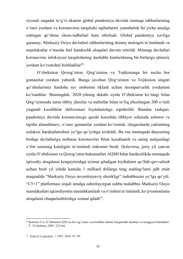  
15 
siyosati naqadar toʻgʻri ekanini global pandemiya davrida mintaqa rahbarlarining 
oʻzaro yordam va koronavirus tarqalishi oqibatlarini yumshatish boʻyicha amalga 
oshirgan qoʻshma chora-tadbirlari ham isbotladi. Global pandemiya xavfiga 
qaramay, Markaziy Osiyo davlatlari rahbarlarining doimiy muloqoti taʼminlandi va 
mamlakatlar oʻrtasida faol hamkorlik aloqalari davom ettirildi. Mintaqa davlatlari 
koronavirus infeksiyasi tarqalishining dastlabki kunlaridanoq bir-birlariga ijtimoiy 
yordam koʻrsatishni boshladilar20.  
 
Oʻzbekiston Qozogʻiston, Qirgʻiziston va Tojikistonga bir necha bor 
gumanitar yordam yubordi. Bunga javoban Qirgʻiziston va Tojikiston singari 
qoʻshnilarimiz Sardoba suv omborini tiklash uchun insonparvarlik yordamini 
koʻrsatdilar. Shuningdek, 2020-yilning dekabr oyida Oʻzbekiston koʻmagi bilan 
Qirgʻizistonda zarur tibbiy jihozlar va mebellar bilan toʻliq jihozlangan 200 oʻrinli 
yuqumli kasalliklar shifoxonasi foydalanishga topshirildi. Bundan tashqari, 
pandemiya davrida koronavirusga qarshi kurashda tibbiyot sohasida axborot va 
tajriba almashinuvi, oʻzaro gumanitar yordam koʻrsatish, chegaralarda yuklarning 
uzluksiz harakatlanishini yoʻlga qoʻyishga erishildi. Bu esa mintaqada dunyoning 
boshqa davlatlariga nisbatan koronavirus bilan kasallanish va uning natijasidagi 
oʻlim sonining kamligini taʼminlash imkonini berdi. Qolaversa, joriy yil yanvar 
oyida Oʻzbekiston va Qozogʻiston hukumatlari AQSH bilan hamkorlikda mintaqada 
iqtisodiy aloqalarni kengaytirishga xizmat qiladigan loyihalarni qoʻllab-quvvatlash 
uchun besh yil ichida kamida 1 milliard dollarga teng mablagʻlarni jalb etish 
maqsadida “Markaziy Osiyo investitsiyaviy sherikligi” tashabbusini yoʻlga qoʻydi. 
“C5+1” platformasi orqali amalga oshirilayotgan ushbu tashabbus Markaziy Osiyo 
mamlakatlari iqtisodiyotini mustahkamlash va oʻsishini taʼminlash, koʻp tomonlama 
aloqalarni chuqurlashtirishga xizmat qiladi21. 
                                                           
20 Karimov I.A. O`zbekiston XXI asr bo`sag`asida: xavfsizlikka tahdid, barqarorlik shartlari va taraqqiyot kafolatlari. 
– T.: O’zbekiton, 2007. 232-bet. 
 
 
21  Xalq so’zi gazetasi. // 1991. 2016. 07. 09. 
 
