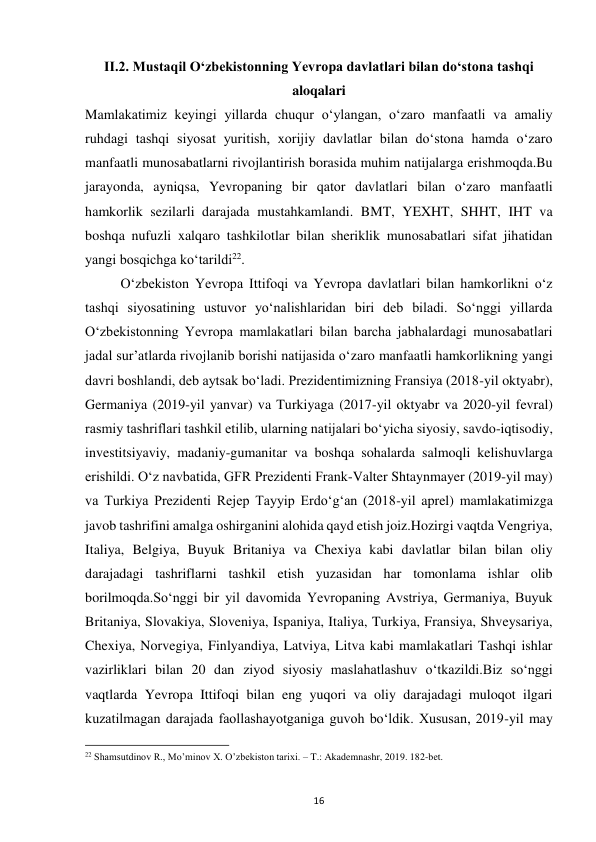  
16 
II.2. Mustaqil Oʻzbekistonning Yevropa davlatlari bilan doʻstona tashqi 
aloqalari 
Mamlakatimiz keyingi yillarda chuqur oʻylangan, oʻzaro manfaatli va amaliy 
ruhdagi tashqi siyosat yuritish, xorijiy davlatlar bilan doʻstona hamda oʻzaro 
manfaatli munosabatlarni rivojlantirish borasida muhim natijalarga erishmoqda.Bu 
jarayonda, ayniqsa, Yevropaning bir qator davlatlari bilan oʻzaro manfaatli 
hamkorlik sezilarli darajada mustahkamlandi. BMT, YEXHT, SHHT, IHT va 
boshqa nufuzli xalqaro tashkilotlar bilan sheriklik munosabatlari sifat jihatidan 
yangi bosqichga koʻtarildi22. 
 
Oʻzbekiston Yevropa Ittifoqi va Yevropa davlatlari bilan hamkorlikni oʻz 
tashqi siyosatining ustuvor yoʻnalishlaridan biri deb biladi. Soʻnggi yillarda 
Oʻzbekistonning Yevropa mamlakatlari bilan barcha jabhalardagi munosabatlari 
jadal surʼatlarda rivojlanib borishi natijasida oʻzaro manfaatli hamkorlikning yangi 
davri boshlandi, deb aytsak boʻladi. Prezidentimizning Fransiya (2018-yil oktyabr), 
Germaniya (2019-yil yanvar) va Turkiyaga (2017-yil oktyabr va 2020-yil fevral) 
rasmiy tashriflari tashkil etilib, ularning natijalari boʻyicha siyosiy, savdo-iqtisodiy, 
investitsiyaviy, madaniy-gumanitar va boshqa sohalarda salmoqli kelishuvlarga 
erishildi. Oʻz navbatida, GFR Prezidenti Frank-Valter Shtaynmayer (2019-yil may) 
va Turkiya Prezidenti Rejep Tayyip Erdoʻgʻan (2018-yil aprel) mamlakatimizga 
javob tashrifini amalga oshirganini alohida qayd etish joiz.Hozirgi vaqtda Vengriya, 
Italiya, Belgiya, Buyuk Britaniya va Chexiya kabi davlatlar bilan bilan oliy 
darajadagi tashriflarni tashkil etish yuzasidan har tomonlama ishlar olib 
borilmoqda.Soʻnggi bir yil davomida Yevropaning Avstriya, Germaniya, Buyuk 
Britaniya, Slovakiya, Sloveniya, Ispaniya, Italiya, Turkiya, Fransiya, Shveysariya, 
Chexiya, Norvegiya, Finlyandiya, Latviya, Litva kabi mamlakatlari Tashqi ishlar 
vazirliklari bilan 20 dan ziyod siyosiy maslahatlashuv oʻtkazildi.Biz soʻnggi 
vaqtlarda Yevropa Ittifoqi bilan eng yuqori va oliy darajadagi muloqot ilgari 
kuzatilmagan darajada faollashayotganiga guvoh boʻldik. Xususan, 2019-yil may 
                                                           
22 Shamsutdinov R., Mo’minov X. O’zbekiston tarixi. – T.: Akademnashr, 2019. 182-bet. 
 
 
