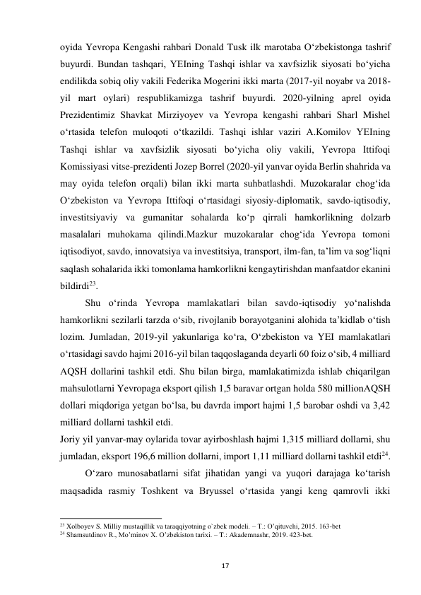  
17 
oyida Yevropa Kengashi rahbari Donald Tusk ilk marotaba Oʻzbekistonga tashrif 
buyurdi. Bundan tashqari, YEIning Tashqi ishlar va xavfsizlik siyosati boʻyicha 
endilikda sobiq oliy vakili Federika Mogerini ikki marta (2017-yil noyabr va 2018-
yil mart oylari) respublikamizga tashrif buyurdi. 2020-yilning aprel oyida 
Prezidentimiz Shavkat Mirziyoyev va Yevropa kengashi rahbari Sharl Mishel 
oʻrtasida telefon muloqoti oʻtkazildi. Tashqi ishlar vaziri A.Komilov YEIning 
Tashqi ishlar va xavfsizlik siyosati boʻyicha oliy vakili, Yevropa Ittifoqi 
Komissiyasi vitse-prezidenti Jozep Borrel (2020-yil yanvar oyida Berlin shahrida va 
may oyida telefon orqali) bilan ikki marta suhbatlashdi. Muzokaralar chogʻida 
Oʻzbekiston va Yevropa Ittifoqi oʻrtasidagi siyosiy-diplomatik, savdo-iqtisodiy, 
investitsiyaviy va gumanitar sohalarda koʻp qirrali hamkorlikning dolzarb 
masalalari muhokama qilindi.Mazkur muzokaralar chogʻida Yevropa tomoni 
iqtisodiyot, savdo, innovatsiya va investitsiya, transport, ilm-fan, taʼlim va sogʻliqni 
saqlash sohalarida ikki tomonlama hamkorlikni kengaytirishdan manfaatdor ekanini 
bildirdi23. 
 
Shu oʻrinda Yevropa mamlakatlari bilan savdo-iqtisodiy yoʻnalishda 
hamkorlikni sezilarli tarzda oʻsib, rivojlanib borayotganini alohida taʼkidlab oʻtish 
lozim. Jumladan, 2019-yil yakunlariga koʻra, Oʻzbekiston va YEI mamlakatlari 
oʻrtasidagi savdo hajmi 2016-yil bilan taqqoslaganda deyarli 60 foiz oʻsib, 4 milliard 
AQSH dollarini tashkil etdi. Shu bilan birga, mamlakatimizda ishlab chiqarilgan 
mahsulotlarni Yevropaga eksport qilish 1,5 baravar ortgan holda 580 millionAQSH 
dollari miqdoriga yetgan boʻlsa, bu davrda import hajmi 1,5 barobar oshdi va 3,42 
milliard dollarni tashkil etdi. 
Joriy yil yanvar-may oylarida tovar ayirboshlash hajmi 1,315 milliard dollarni, shu 
jumladan, eksport 196,6 million dollarni, import 1,11 milliard dollarni tashkil etdi24. 
 
Oʻzaro munosabatlarni sifat jihatidan yangi va yuqori darajaga koʻtarish 
maqsadida rasmiy Toshkent va Bryussel oʻrtasida yangi keng qamrovli ikki 
                                                           
23 Xolboyev S. Milliy mustaqillik va taraqqiyotning o`zbek modeli. – T.: O’qituvchi, 2015. 163-bet 
24 Shamsutdinov R., Mo’minov X. O’zbekiston tarixi. – T.: Akademnashr, 2019. 423-bet. 
 
 
