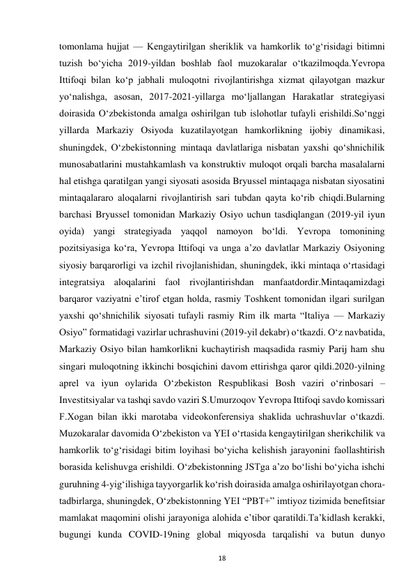  
18 
tomonlama hujjat — Kengaytirilgan sheriklik va hamkorlik toʻgʻrisidagi bitimni 
tuzish boʻyicha 2019-yildan boshlab faol muzokaralar oʻtkazilmoqda.Yevropa 
Ittifoqi bilan koʻp jabhali muloqotni rivojlantirishga xizmat qilayotgan mazkur 
yoʻnalishga, asosan, 2017-2021-yillarga moʻljallangan Harakatlar strategiyasi 
doirasida Oʻzbekistonda amalga oshirilgan tub islohotlar tufayli erishildi.Soʻnggi 
yillarda Markaziy Osiyoda kuzatilayotgan hamkorlikning ijobiy dinamikasi, 
shuningdek, Oʻzbekistonning mintaqa davlatlariga nisbatan yaxshi qoʻshnichilik 
munosabatlarini mustahkamlash va konstruktiv muloqot orqali barcha masalalarni 
hal etishga qaratilgan yangi siyosati asosida Bryussel mintaqaga nisbatan siyosatini 
mintaqalararo aloqalarni rivojlantirish sari tubdan qayta koʻrib chiqdi.Bularning 
barchasi Bryussel tomonidan Markaziy Osiyo uchun tasdiqlangan (2019-yil iyun 
oyida) yangi strategiyada yaqqol namoyon boʻldi. Yevropa tomonining 
pozitsiyasiga koʻra, Yevropa Ittifoqi va unga aʼzo davlatlar Markaziy Osiyoning 
siyosiy barqarorligi va izchil rivojlanishidan, shuningdek, ikki mintaqa oʻrtasidagi 
integratsiya aloqalarini faol rivojlantirishdan manfaatdordir.Mintaqamizdagi 
barqaror vaziyatni eʼtirof etgan holda, rasmiy Toshkent tomonidan ilgari surilgan 
yaxshi qoʻshnichilik siyosati tufayli rasmiy Rim ilk marta “Italiya — Markaziy 
Osiyo” formatidagi vazirlar uchrashuvini (2019-yil dekabr) oʻtkazdi. Oʻz navbatida, 
Markaziy Osiyo bilan hamkorlikni kuchaytirish maqsadida rasmiy Parij ham shu 
singari muloqotning ikkinchi bosqichini davom ettirishga qaror qildi.2020-yilning 
aprel va iyun oylarida Oʻzbekiston Respublikasi Bosh vaziri oʻrinbosari – 
Investitsiyalar va tashqi savdo vaziri S.Umurzoqov Yevropa Ittifoqi savdo komissari 
F.Xogan bilan ikki marotaba videokonferensiya shaklida uchrashuvlar oʻtkazdi. 
Muzokaralar davomida Oʻzbekiston va YEI oʻrtasida kengaytirilgan sherikchilik va 
hamkorlik toʻgʻrisidagi bitim loyihasi boʻyicha kelishish jarayonini faollashtirish 
borasida kelishuvga erishildi. Oʻzbekistonning JSTga aʼzo boʻlishi boʻyicha ishchi 
guruhning 4-yigʻilishiga tayyorgarlik koʻrish doirasida amalga oshirilayotgan chora-
tadbirlarga, shuningdek, Oʻzbekistonning YEI “PBT+” imtiyoz tizimida benefitsiar 
mamlakat maqomini olishi jarayoniga alohida eʼtibor qaratildi.Taʼkidlash kerakki, 
bugungi kunda COVID-19ning global miqyosda tarqalishi va butun dunyo 
