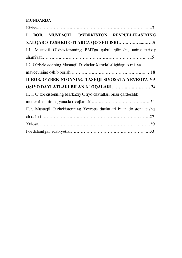  
1 
MUNDARIJA 
Kirish…………………………………………………………………...….3 
I 
BOB. 
MUSTAQIL 
OʻZBEKISTON 
RESPUBLIKASINING 
XALQARO TASHKILOTLARGA QOʻSHILISHI……………...…….5 
I.1. Mustaqil Oʻzbekistonning BMTga qabul qilinishi, uning tarixiy 
ahamiyati……………………………………………………………….….5 
I.2. Oʻzbekistonning Mustaqil Davlatlar Xamdoʻstligidagi oʻrni  va  
mavqeyining oshib borishi……………………………………………..…18 
II BOB. OʻZBEKISTONNING TASHQI SIYOSATA YEVROPA VA 
OSIYO DAVLATLARI BILAN ALOQALARI……………………….24 
II. 1. Oʻzbekistonning Markaziy Osiyo davlatlari bilan qardoshlik  
munosabatlarining yanada rivojlanishi……………………….…………..24 
II.2. Mustaqil Oʻzbekistonning Yevropa davlatlari bilan doʻstona tashqi 
aloqalari……………………………………………………………..……27 
Xulosa……………………………………………………………….……30 
Foydalanilgan adabiyotlar……………………………………………..…33 
 
 
 
 
 
 
