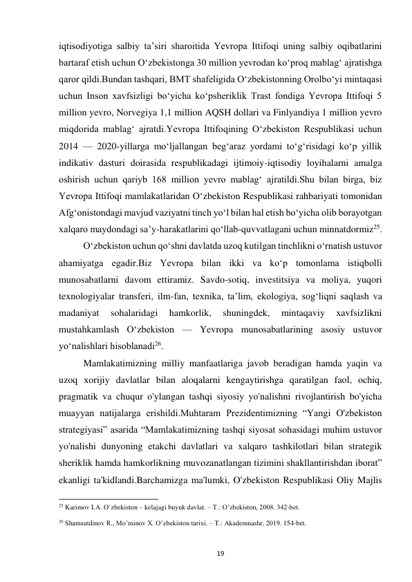  
19 
iqtisodiyotiga salbiy taʼsiri sharoitida Yevropa Ittifoqi uning salbiy oqibatlarini 
bartaraf etish uchun Oʻzbekistonga 30 million yevrodan koʻproq mablagʻ ajratishga 
qaror qildi.Bundan tashqari, BMT shafeligida Oʻzbekistonning Orolboʻyi mintaqasi 
uchun Inson xavfsizligi boʻyicha koʻpsheriklik Trast fondiga Yevropa Ittifoqi 5 
million yevro, Norvegiya 1,1 million AQSH dollari va Finlyandiya 1 million yevro 
miqdorida mablagʻ ajratdi.Yevropa Ittifoqining Oʻzbekiston Respublikasi uchun 
2014 — 2020-yillarga moʻljallangan begʻaraz yordami toʻgʻrisidagi koʻp yillik 
indikativ dasturi doirasida respublikadagi ijtimoiy-iqtisodiy loyihalarni amalga 
oshirish uchun qariyb 168 million yevro mablagʻ ajratildi.Shu bilan birga, biz 
Yevropa Ittifoqi mamlakatlaridan Oʻzbekiston Respublikasi rahbariyati tomonidan 
Afgʻonistondagi mavjud vaziyatni tinch yoʻl bilan hal etish boʻyicha olib borayotgan 
xalqaro maydondagi saʼy-harakatlarini qoʻllab-quvvatlagani uchun minnatdormiz25.  
 
Oʻzbekiston uchun qoʻshni davlatda uzoq kutilgan tinchlikni oʻrnatish ustuvor 
ahamiyatga egadir.Biz Yevropa bilan ikki va koʻp tomonlama istiqbolli 
munosabatlarni davom ettiramiz. Savdo-sotiq, investitsiya va moliya, yuqori 
texnologiyalar transferi, ilm-fan, texnika, taʼlim, ekologiya, sogʻliqni saqlash va 
madaniyat 
sohalaridagi 
hamkorlik, 
shuningdek, 
mintaqaviy 
xavfsizlikni 
mustahkamlash Oʻzbekiston — Yevropa munosabatlarining asosiy ustuvor 
yoʻnalishlari hisoblanadi26. 
 
Mamlakatimizning milliy manfaatlariga javob beradigan hamda yaqin va 
uzoq xorijiy davlatlar bilan aloqalarni kengaytirishga qaratilgan faol, ochiq, 
pragmatik va chuqur o'ylangan tashqi siyosiy yo'nalishni rivojlantirish bo'yicha 
muayyan natijalarga erishildi.Muhtaram Prezidentimizning “Yangi O'zbekiston 
strategiyasi” asarida “Mamlakatimizning tashqi siyosat sohasidagi muhim ustuvor 
yo'nalishi dunyoning etakchi davlatlari va xalqaro tashkilotlari bilan strategik 
sheriklik hamda hamkorlikning muvozanatlangan tizimini shakllantirishdan iborat” 
ekanligi ta'kidlandi.Barchamizga ma'lumki, O'zbekiston Respublikasi Oliy Majlis 
                                                           
25 Karimov I.A. O`zbekiston – kelajagi buyuk davlat. – T.: O’zbekiston, 2008. 342-bet. 
 
26 Shamsutdinov R., Mo’minov X. O’zbekiston tarixi. – T.: Akademnashr, 2019. 154-bet. 
 
 
