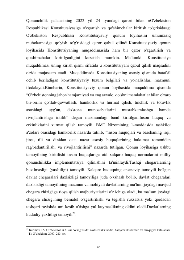  
20 
Qonunchilik palatasining 2022 yil 24 iyundagi qarori bilan «O'zbekiston 
Respublikasi Konstitutsiyasiga o'zgartish va qo'shimchalar kiritish to'g'risida»gi 
O'zbekiston 
Respublikasi 
Konstitutsiyaviy 
qonuni 
loyihasini 
umumxalq 
muhokamasiga qo'yish to'g'risidagi qaror qabul qilindi.Konstitutsiyaviy qonun 
loyihasida Konstitutsiyaning muqaddimasida ham bir qator o'zgartirish va 
qo'shimchalar 
kiritilganligini 
kuzatish 
mumkin. 
Ma'lumki, 
Konstitutsiya 
muqaddimasi uning kirish qismi sifatida u konstitutsiyani qabul qilish maqsadini 
o'zida mujassam etadi. Muqaddimada Konstitutsiyaning asosiy qismida batafsil 
ochib beriladigan konstitutsiyaviy tuzum belgilari va yo'nalishlari mazmuni 
ifodalaydi.Binobarin, Konstitutsiyaviy qonun loyihasida muqaddima qismida 
“O'zbekistonning jahon hamjamiyati va eng avvalo, qo'shni mamlakatlar bilan o'zaro 
bir-birini qo'llab-quvvatlash, hamkorlik va hurmat qilish, tinchlik va totuvlik 
asosidagi 
uyg'un, 
do'stona 
munosabatlarini 
mustahkamlashga 
hamda 
rivojlantirishga intilib” degan mazmundagi band kiritilgan.Inson huquq va 
erkinliklarini xurmat qilish tamoyili. BMT Nizomining 1-moddasida tashkilot 
a'zolari orasidagi hamkorlik nazarda tutilib, “inson huquqlari va barchaning irqi, 
jinsi, tili va dinidan qat'i nazar asosiy huquqlarining hukumat tomonidan 
rag'batlantirilishi va rivojlantirilishi” nazarda tutilgan. Qonun loyihasiga ushbu 
tamoyilning kiritilishi inson huquqlariga oid xalqaro huquq normalarini milliy 
qonunchilikka implementatsiya qilinishini ta'minlaydi.Tashqi chegaralarning 
buzilmasligi (yaxlitligi) tamoyili. Xalqaro huquqning an'anaviy tamoyili bo'lgan 
davlat chegaralari daxlsizligi tamoyiliga juda o'xshash bo'lib, davlat chegaralari 
daxlsizligi tamoyilining mazmun va mohiyati davlatlarning ma'lum joydagi mavjud 
chegara chizig'iga rioya qilish majburiyatlarini o'z ichiga oladi, bu ma'lum joydagi 
chegara chizig'ining bemalol o'zgartirilishi va tegishli ruxsatsiz yoki qoidadan 
tashqari ravishda uni kesib o'tishga yul kuymaslikning oldini oladi.Davlatlarning 
hududiy yaxlitligi tamoyili27.  
                                                           
27 Karimov I.A. O`zbekiston XXI asr bo`sag`asida: xavfsizlikka tahdid, barqarorlik shartlari va taraqqiyot kafolatlari. 
– T.: O’zbekiton, 2007. 213-bet. 
 
 
