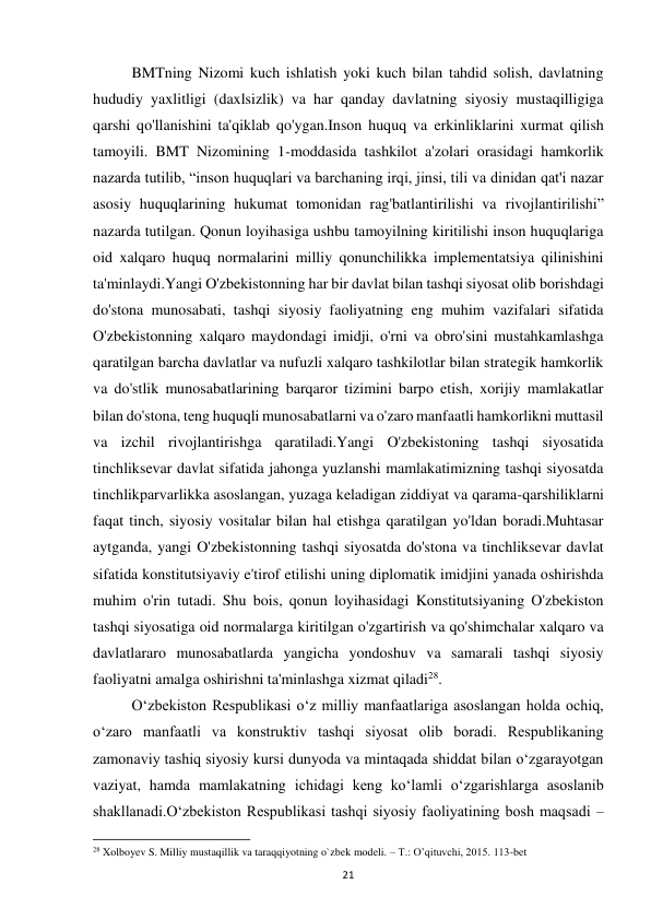  
21 
 
BMTning Nizomi kuch ishlatish yoki kuch bilan tahdid solish, davlatning 
hududiy yaxlitligi (daxlsizlik) va har qanday davlatning siyosiy mustaqilligiga 
qarshi qo'llanishini ta'qiklab qo'ygan.Inson huquq va erkinliklarini xurmat qilish 
tamoyili. BMT Nizomining 1-moddasida tashkilot a'zolari orasidagi hamkorlik 
nazarda tutilib, “inson huquqlari va barchaning irqi, jinsi, tili va dinidan qat'i nazar 
asosiy huquqlarining hukumat tomonidan rag'batlantirilishi va rivojlantirilishi” 
nazarda tutilgan. Qonun loyihasiga ushbu tamoyilning kiritilishi inson huquqlariga 
oid xalqaro huquq normalarini milliy qonunchilikka implementatsiya qilinishini 
ta'minlaydi.Yangi O'zbekistonning har bir davlat bilan tashqi siyosat olib borishdagi 
do'stona munosabati, tashqi siyosiy faoliyatning eng muhim vazifalari sifatida 
O'zbekistonning xalqaro maydondagi imidji, o'rni va obro'sini mustahkamlashga 
qaratilgan barcha davlatlar va nufuzli xalqaro tashkilotlar bilan strategik hamkorlik 
va do'stlik munosabatlarining barqaror tizimini barpo etish, xorijiy mamlakatlar 
bilan do'stona, teng huquqli munosabatlarni va o'zaro manfaatli hamkorlikni muttasil 
va izchil rivojlantirishga qaratiladi.Yangi O'zbekistoning tashqi siyosatida 
tinchliksevar davlat sifatida jahonga yuzlanshi mamlakatimizning tashqi siyosatda 
tinchlikparvarlikka asoslangan, yuzaga keladigan ziddiyat va qarama-qarshiliklarni 
faqat tinch, siyosiy vositalar bilan hal etishga qaratilgan yo'ldan boradi.Muhtasar 
aytganda, yangi O'zbekistonning tashqi siyosatda do'stona va tinchliksevar davlat 
sifatida konstitutsiyaviy e'tirof etilishi uning diplomatik imidjini yanada oshirishda 
muhim o'rin tutadi. Shu bois, qonun loyihasidagi Konstitutsiyaning O'zbekiston 
tashqi siyosatiga oid normalarga kiritilgan o'zgartirish va qo'shimchalar xalqaro va 
davlatlararo munosabatlarda yangicha yondoshuv va samarali tashqi siyosiy 
faoliyatni amalga oshirishni ta'minlashga xizmat qiladi28. 
 
O‘zbekiston Respublikasi o‘z milliy manfaatlariga asoslangan holda ochiq, 
o‘zaro manfaatli va konstruktiv tashqi siyosat olib boradi. Respublikaning 
zamonaviy tashiq siyosiy kursi dunyoda va mintaqada shiddat bilan o‘zgarayotgan 
vaziyat, hamda mamlakatning ichidagi keng ko‘lamli o‘zgarishlarga asoslanib 
shakllanadi.O‘zbekiston Respublikasi tashqi siyosiy faoliyatining bosh maqsadi – 
                                                           
28 Xolboyev S. Milliy mustaqillik va taraqqiyotning o`zbek modeli. – T.: O’qituvchi, 2015. 113-bet 
