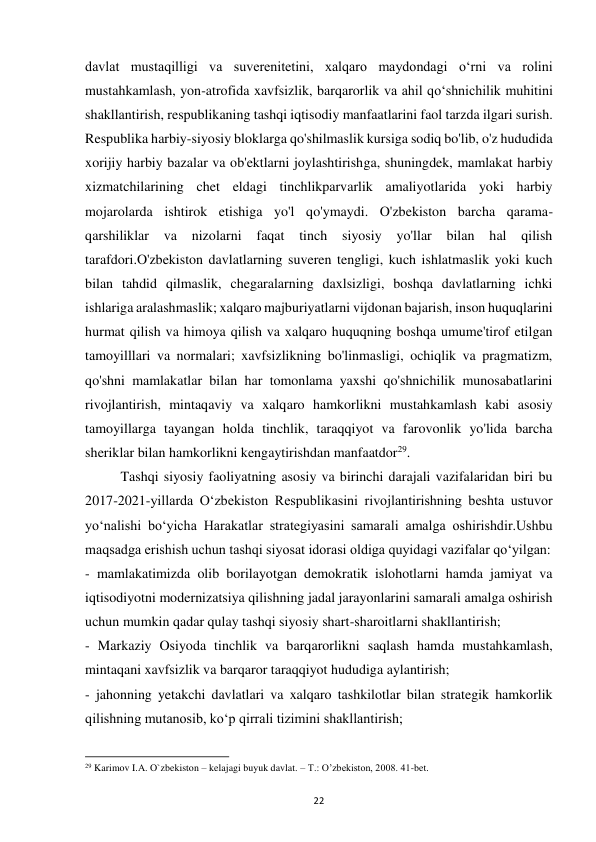  
22 
davlat mustaqilligi va suverenitetini, xalqaro maydondagi o‘rni va rolini 
mustahkamlash, yon-atrofida xavfsizlik, barqarorlik va ahil qo‘shnichilik muhitini 
shakllantirish, respublikaning tashqi iqtisodiy manfaatlarini faol tarzda ilgari surish. 
Respublika harbiy-siyosiy bloklarga qo'shilmaslik kursiga sodiq bo'lib, o'z hududida 
xorijiy harbiy bazalar va ob'ektlarni joylashtirishga, shuningdek, mamlakat harbiy 
xizmatchilarining chet eldagi tinchlikparvarlik amaliyotlarida yoki harbiy 
mojarolarda ishtirok etishiga yo'l qo'ymaydi. O'zbekiston barcha qarama-
qarshiliklar 
va 
nizolarni 
faqat 
tinch 
siyosiy 
yo'llar 
bilan 
hal 
qilish 
tarafdori.O'zbekiston davlatlarning suveren tengligi, kuch ishlatmaslik yoki kuch 
bilan tahdid qilmaslik, chegaralarning daxlsizligi, boshqa davlatlarning ichki 
ishlariga aralashmaslik; xalqaro majburiyatlarni vijdonan bajarish, inson huquqlarini 
hurmat qilish va himoya qilish va xalqaro huquqning boshqa umume'tirof etilgan 
tamoyilllari va normalari; xavfsizlikning bo'linmasligi, ochiqlik va pragmatizm, 
qo'shni mamlakatlar bilan har tomonlama yaxshi qo'shnichilik munosabatlarini 
rivojlantirish, mintaqaviy va xalqaro hamkorlikni mustahkamlash kabi asosiy 
tamoyillarga tayangan holda tinchlik, taraqqiyot va farovonlik yo'lida barcha 
sheriklar bilan hamkorlikni kengaytirishdan manfaatdor29. 
 
Tashqi siyosiy faoliyatning asosiy va birinchi darajali vazifalaridan biri bu 
2017-2021-yillarda O‘zbekiston Respublikasini rivojlantirishning beshta ustuvor 
yo‘nalishi bo‘yicha Harakatlar strategiyasini samarali amalga oshirishdir.Ushbu 
maqsadga erishish uchun tashqi siyosat idorasi oldiga quyidagi vazifalar qo‘yilgan: 
- mamlakatimizda olib borilayotgan demokratik islohotlarni hamda jamiyat va 
iqtisodiyotni modernizatsiya qilishning jadal jarayonlarini samarali amalga oshirish 
uchun mumkin qadar qulay tashqi siyosiy shart-sharoitlarni shakllantirish; 
- Markaziy Osiyoda tinchlik va barqarorlikni saqlash hamda mustahkamlash, 
mintaqani xavfsizlik va barqaror taraqqiyot hududiga aylantirish; 
- jahonning yetakchi davlatlari va xalqaro tashkilotlar bilan strategik hamkorlik 
qilishning mutanosib, ko‘p qirrali tizimini shakllantirish; 
                                                           
29 Karimov I.A. O`zbekiston – kelajagi buyuk davlat. – T.: O’zbekiston, 2008. 41-bet. 
 
