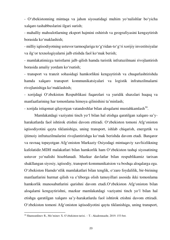  
23 
- O‘zbekistonning mintaqa va jahon siyosatidagi muhim yo‘nalishlar bo‘yicha 
xalqaro tashabbuslarini ilgari surish; 
- mahalliy mahsulotlarning eksport hajmini oshirish va geografiyasini kengaytirish 
borasida ko‘maklashish; 
- milliy iqtisodiyotning ustuvor tarmoqlariga to‘g‘ridan-to‘g‘ri xorijiy investitsiyalar 
va ilg‘or texnologiyalarni jalb etishda faol ko‘mak berish; 
- mamlakatimizga turistlarni jalb qilish hamda turistik infratuzilmani rivojlantirish 
borasida amaliy yordam ko‘rsatish; 
- transport va tranzit sohasidagi hamkorlikni kengaytirish va chuqurlashtirishda 
hamda xalqaro transport kommunikatsiyalari va logistik infratuzilmalarni 
rivojlanishiga ko‘maklashish; 
- xorijdagi O‘zbekiston Respublikasi fuqarolari va yuridik shaxslari huquq va 
manfaatlarining har tomonlama himoya qilinishini ta’minlash; 
- xorijda istiqomat qilayotgan vatandoshlar bilan aloqalarni mustahkamlash30. 
 
Mamlakatdagi vaziyatni tinch yo‘l bilan hal etishga qaratilgan xalqaro sa’y-
harakatlarda faol ishtirok etishni davom ettiradi. O‘zbekiston tomoni Afg‘oniston 
iqtisodiyotini qayta tiklanishiga, uning transport, ishlab chiqarish, energetik va 
ijtimoiy infratuzilmalarini rivojlantirishga ko‘mak berishda davom etadi. Barqaror 
va ravnaq topayotgan Afg‘oniston Markaziy Osiyodagi mintaqaviy xavfsizlikning 
kafolatidir.MDH malakatlari bilan hamkorlik ham O‘zbekiston tashqi siyosatining 
ustuvor yo‘nalishi hisoblanadi. Mazkur davlatlar bilan respublikamiz tarixan 
shakllangan siyosiy, iqtisodiy, transport-kommunikatsion va boshqa aloqalarga ega. 
O‘zbekiston Hamdo‘stlik mamlakatlari bilan tenglik, o‘zaro foydalilik, bir-birining 
manfaatlarini hurmat qilish va e’tiborga olish tamoyillari asosida ikki tomonlama 
hamkorlik munosabatlarini qurishni davom etadi.O‘zbekiston Afg‘oniston bilan 
aloqalarni kengaytirishni, mazkur mamlakatdagi vaziyatni tinch yo‘l bilan hal 
etishga qaratilgan xalqaro sa’y-harakatlarda faol ishtirok etishni davom ettiradi. 
O‘zbekiston tomoni Afg‘oniston iqtisodiyotini qayta tiklanishiga, uning transport, 
                                                           
30 Shamsutdinov R., Mo’minov X. O’zbekiston tarixi. – T.: Akademnashr, 2019. 153-bet. 
 
 
