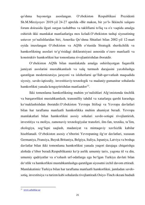  
25 
qo'shma 
bayonotga 
asoslangan. 
O‘zbekiston 
Respublikasi 
Prezidenti 
Sh.M.Mirziyoyev 2019-yil 24-27 aprelda «Bir makon, bir yo‘l» Ikkinchi xalqaro 
forum doirasida ilgari surgan tashabbus va takliflarni to'liq va o'z vaqtida amalga 
oshirish ikki mamlakat manfaatlariga mos keladi.O‘zbekiston tashqi siyosatining 
ustuvor yo‘nalishlaridan biri, Amerika Qo‘shma Shtatlari bilan 2002-yil 12-mart 
oyida imzolangan O‘zbekiston va AQSh o‘rtasida Strategik sherikchilik va 
hamkorlikning asoslari to‘g‘risidagi deklaratsiyasi asnosida o‘zaro manfaatli va 
konstruktiv hamkorlikni har tomonlama rivojlantirishdan iboratdir.  
 
O‘zbekiston AQSh bilan mamlakatda amalga oshirilayotgan fuqarolik 
jamiyati asoslarini mustahkamlash va xalq turmush darajasini yaxshilashga 
qaratilgan modernizatsiya jarayoni va islohotlarni qo‘llab-quvvatlash maqsadida 
siyosiy, savdo-iqtisodiy, investitiaviy-texnologik va madaniy-gumanitar sohalarda 
hamkorlikni yanada kengaytirishdan manfaatdor33.  
 
Ikki tomonlama hamkorlikning muhim yo‘nalishlari Afg‘onistonda tinchlik 
va barqarorlikni mustahkamlash, transmilliy tahdid va xatarlarga qarshi kurashga 
ko‘maklashishdan iboratdir.O‘zbekiston Yevropa Ittifoqi va Yevropa davlatlari 
bilan har taraflama manfaatli hamkorlikka muhim ahamiyat beradi. Yevropa 
mamlakatlari bilan hamkorlikni asosiy sohalari savdo-sotiqni rivojlantirish, 
investitiya va moliya, zamonaviy texnologiyalar transferi, ilm-fan, texnika, ta’lim, 
ekologiya, sog‘liqni saqlash, madaniyat va mintaqaviy xavfsizlik kabilar 
hisoblanadi. O‘zbekiston asosiy e’tiborini Yevropaning ilg‘or davlatlari, xususan 
Germaniya, Fransiya, Buyuk Britaniya, Belgiya, Italiya, Ispaniya, Latviya va boshqa 
davlatlar bilan ikki tomonlama hamkorlikni yanada yuqori darajaga chiqarishga 
alohida e’tibor beradi.Respublikamiz ko‘p asrlik umumiy tarix, yagona til va din, 
umumiy qadriyatlar va o‘xshash urf-odatlarga ega bo‘lgan Turkiya davlati bilan 
do‘stlik va hamkorlikni mustahkamlashga qaratilgan siyosatni izchil davom ettiradi. 
Mamlakatimiz Turkiya bilan har taraflama manfaatli hamkorlikni, jumladan savdo-
sotiq, investitsiya va turizm kabi sohalarda rivojlantiradi.Osiyo-Tinch okeani hududi 
                                                           
33  www.arboblar.uz 
