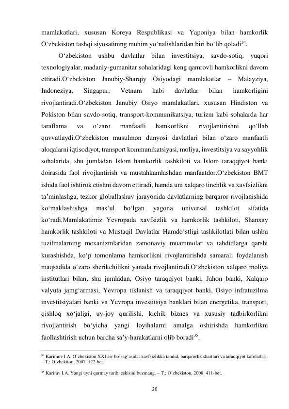  
26 
mamlakatlari, xususan Koreya Respublikasi va Yaponiya bilan hamkorlik 
O‘zbekiston tashqi siyosatining muhim yo‘nalishlaridan biri bo‘lib qoladi34.  
 
O‘zbekiston ushbu davlatlar bilan investitsiya, savdo-sotiq, yuqori 
texnologiyalar, madaniy-gumanitar sohalaridagi keng qamrovli hamkorlikni davom 
ettiradi.O‘zbekiston Janubiy-Sharqiy Osiyodagi mamlakatlar – Malayziya, 
Indoneziya, 
Singapur, 
Vetnam 
kabi 
davlatlar 
bilan 
hamkorligini 
rivojlantiradi.O‘zbekiston Janubiy Osiyo mamlakatlari, xususan Hindiston va 
Pokiston bilan savdo-sotiq, transport-kommunikatsiya, turizm kabi sohalarda har 
taraflama 
va 
o‘zaro 
manfaatli 
hamkorlikni 
rivojlantirishni 
qo‘llab 
quvvatlaydi.O‘zbekiston musulmon dunyosi davlatlari bilan o‘zaro manfaatli 
aloqalarni iqtisodiyot, transport kommunikatsiyasi, moliya, investitsiya va sayyohlik 
sohalarida, shu jumladan Islom hamkorlik tashkiloti va Islom taraqqiyot banki 
doirasida faol rivojlantirish va mustahkamlashdan manfaatdor.O‘zbekiston BMT 
ishida faol ishtirok etishni davom ettiradi, hamda uni xalqaro tinchlik va xavfsizlikni 
ta’minlashga, tezkor globallashuv jarayonida davlatlarning barqaror rivojlanishida 
ko‘maklashishga 
mas’ul 
bo‘lgan 
yagona 
universal 
tashkilot 
sifatida 
ko‘radi.Mamlakatimiz Yevropada xavfsizlik va hamkorlik tashkiloti, Shanxay 
hamkorlik tashkiloti va Mustaqil Davlatlar Hamdo‘stligi tashkilotlati bilan ushbu 
tuzilmalarning mexanizmlaridan zamonaviy muammolar va tahdidlarga qarshi 
kurashishda, ko‘p tomonlama hamkorlikni rivojlantirishda samarali foydalanish 
maqsadida o‘zaro sherikchilikni yanada rivojlantiradi.O‘zbekiston xalqaro moliya 
institutlari bilan, shu jumladan, Osiyo taraqqiyot banki, Jahon banki, Xalqaro 
valyuta jamg‘armasi, Yevropa tiklanish va taraqqiyot banki, Osiyo infratuzilma 
investitsiyalari banki va Yevropa investitsiya banklari bilan energetika, transport, 
qishloq xo‘jaligi, uy-joy qurilishi, kichik biznes va xususiy tadbirkorlikni 
rivojlantirish bo‘yicha 
yangi loyihalarni amalga oshirishda hamkorlikni 
faollashtirish uchun barcha sa’y-harakatlarni olib boradi35. 
                                                           
34 Karimov I.A. O`zbekiston XXI asr bo`sag`asida: xavfsizlikka tahdid, barqarorlik shartlari va taraqqiyot kafolatlari. 
– T.: O’zbekiton, 2007. 122-bet. 
 
35 Karimv I.A. Yangi uyni qurmay turib, eskisini buzmang. – T.: O’zbekiston, 2008. 411-bet. 
 
