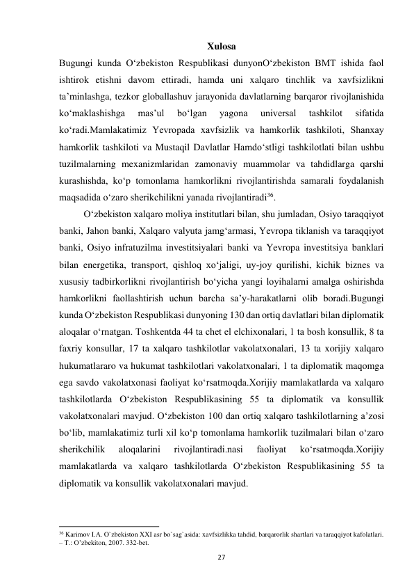  
27 
Xulosa 
Bugungi kunda O‘zbekiston Respublikasi dunyonO‘zbekiston BMT ishida faol 
ishtirok etishni davom ettiradi, hamda uni xalqaro tinchlik va xavfsizlikni 
ta’minlashga, tezkor globallashuv jarayonida davlatlarning barqaror rivojlanishida 
ko‘maklashishga 
mas’ul 
bo‘lgan 
yagona 
universal 
tashkilot 
sifatida 
ko‘radi.Mamlakatimiz Yevropada xavfsizlik va hamkorlik tashkiloti, Shanxay 
hamkorlik tashkiloti va Mustaqil Davlatlar Hamdo‘stligi tashkilotlati bilan ushbu 
tuzilmalarning mexanizmlaridan zamonaviy muammolar va tahdidlarga qarshi 
kurashishda, ko‘p tomonlama hamkorlikni rivojlantirishda samarali foydalanish 
maqsadida o‘zaro sherikchilikni yanada rivojlantiradi36. 
 
O‘zbekiston xalqaro moliya institutlari bilan, shu jumladan, Osiyo taraqqiyot 
banki, Jahon banki, Xalqaro valyuta jamg‘armasi, Yevropa tiklanish va taraqqiyot 
banki, Osiyo infratuzilma investitsiyalari banki va Yevropa investitsiya banklari 
bilan energetika, transport, qishloq xo‘jaligi, uy-joy qurilishi, kichik biznes va 
xususiy tadbirkorlikni rivojlantirish bo‘yicha yangi loyihalarni amalga oshirishda 
hamkorlikni faollashtirish uchun barcha sa’y-harakatlarni olib boradi.Bugungi 
kunda O‘zbekiston Respublikasi dunyoning 130 dan ortiq davlatlari bilan diplomatik 
aloqalar o‘rnatgan. Toshkentda 44 ta chet el elchixonalari, 1 ta bosh konsullik, 8 ta 
faxriy konsullar, 17 ta xalqaro tashkilotlar vakolatxonalari, 13 ta xorijiy xalqaro 
hukumatlararo va hukumat tashkilotlari vakolatxonalari, 1 ta diplomatik maqomga 
ega savdo vakolatxonasi faoliyat ko‘rsatmoqda.Xorijiy mamlakatlarda va xalqaro 
tashkilotlarda O‘zbekiston Respublikasining 55 ta diplomatik va konsullik 
vakolatxonalari mavjud. O‘zbekiston 100 dan ortiq xalqaro tashkilotlarning a’zosi 
bo‘lib, mamlakatimiz turli xil ko‘p tomonlama hamkorlik tuzilmalari bilan o‘zaro 
sherikchilik 
aloqalarini 
rivojlantiradi.nasi 
faoliyat 
ko‘rsatmoqda.Xorijiy 
mamlakatlarda va xalqaro tashkilotlarda O‘zbekiston Respublikasining 55 ta 
diplomatik va konsullik vakolatxonalari mavjud.  
 
                                                           
36 Karimov I.A. O`zbekiston XXI asr bo`sag`asida: xavfsizlikka tahdid, barqarorlik shartlari va taraqqiyot kafolatlari. 
– T.: O’zbekiton, 2007. 332-bet. 
