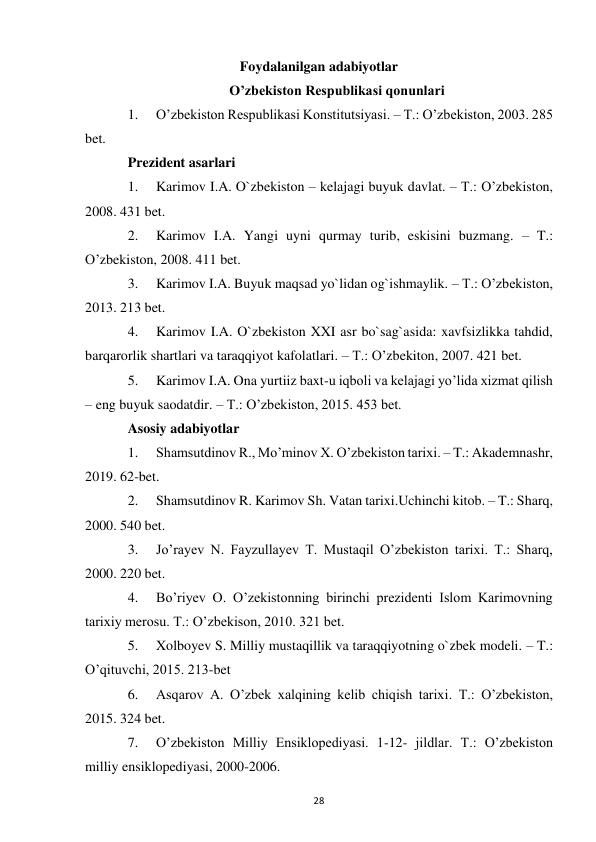  
28 
Foydalanilgan adabiyotlar 
O’zbekiston Respublikasi qonunlari 
1. 
O’zbekiston Respublikasi Konstitutsiyasi. – T.: O’zbekiston, 2003. 285 
bet. 
Prezident asarlari 
1. 
Karimov I.A. O`zbekiston – kelajagi buyuk davlat. – T.: O’zbekiston, 
2008. 431 bet. 
2. 
Karimov I.A. Yangi uyni qurmay turib, eskisini buzmang. – T.: 
O’zbekiston, 2008. 411 bet. 
3. 
Karimov I.A. Buyuk maqsad yo`lidan og`ishmaylik. – T.: O’zbekiston, 
2013. 213 bet. 
4. 
Karimov I.A. O`zbekiston XXI asr bo`sag`asida: xavfsizlikka tahdid, 
barqarorlik shartlari va taraqqiyot kafolatlari. – T.: O’zbekiton, 2007. 421 bet. 
5. 
Karimov I.A. Ona yurtiiz baxt-u iqboli va kelajagi yo’lida xizmat qilish 
– eng buyuk saodatdir. – T.: O’zbekiston, 2015. 453 bet. 
Asosiy adabiyotlar 
1. 
Shamsutdinov R., Mo’minov X. O’zbekiston tarixi. – T.: Akademnashr, 
2019. 62-bet. 
2. 
Shamsutdinov R. Karimov Sh. Vatan tarixi.Uchinchi kitob. – T.: Sharq, 
2000. 540 bet. 
3. 
Jo’rayev N. Fayzullayev T. Mustaqil O’zbekiston tarixi. T.: Sharq, 
2000. 220 bet. 
4. 
Bo’riyev O. O’zekistonning birinchi prezidenti Islom Karimovning 
tarixiy merosu. T.: O’zbekison, 2010. 321 bet. 
5. 
Xolboyev S. Milliy mustaqillik va taraqqiyotning o`zbek modeli. – T.: 
O’qituvchi, 2015. 213-bet 
6. 
Asqarov A. O’zbek xalqining kelib chiqish tarixi. T.: O’zbekiston, 
2015. 324 bet. 
7. 
O’zbekiston Milliy Ensiklopediyasi. 1-12- jildlar. T.: O’zbekiston 
milliy ensiklopediyasi, 2000-2006. 
