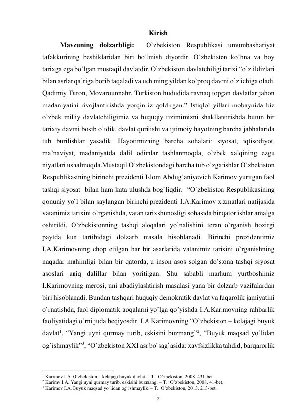  
2 
Kirish 
 
Mavzuning dolzarbligi:  O`zbekiston Respublikasi umumbashariyat 
tafakkurining beshiklaridan biri bo`lmish diyordir. O`zbekiston ko`hna va boy 
tarixga ega bo`lgan mustaqil davlatdir. O`zbekiston davlatchiligi tarixi “o`z ildizlari 
bilan asrlar qa’riga borib taqaladi va uch ming yildan ko`proq davrni o`z ichiga oladi. 
Qadimiy Turon, Movarounnahr, Turkiston hududida ravnaq topgan davlatlar jahon 
madaniyatini rivojlantirishda yorqin iz qoldirgan.” Istiqlol yillari mobaynida biz 
o`zbek milliy davlatchiligimiz va huquqiy tizimimizni shakllantirishda butun bir 
tarixiy davrni bosib o`tdik, davlat qurilishi va ijtimoiy hayotning barcha jabhalarida 
tub burilishlar yasadik. Hayotimizning barcha sohalari: siyosat, iqtisodiyot, 
ma’naviyat, madaniyatda dalil odimlar tashlanmoqda, o`zbek xalqining ezgu 
niyatlari ushalmoqda.Mustaqil O`zbekistondagi barcha tub o`zgarishlar O`zbekiston 
Respublikasining birinchi prezidenti Islom Abdug`aniyevich Karimov yuritgan faol 
tashqi siyosat  bilan ham kata ulushda bog`liqdir.  “O`zbekiston Respublikasining 
qonuniy yo`l bilan saylangan birinchi prezidenti I.A.Karimov xizmatlari natijasida 
vatanimiz tarixini o`rganishda, vatan tarixshunosligi sohasida bir qator ishlar amalga 
oshirildi. O’zbekistonning tashqi aloqalari yo`nalishini teran o`rganish hozirgi 
paytda kun tartibidagi dolzarb masala hisoblanadi. Birinchi prezidentimiz 
I.A.Karimovning chop etilgan har bir asarlarida vatanimiz tarixini o`rganishning 
naqadar muhimligi bilan bir qatorda, u inson asos solgan do’stona tashqi siyosat 
asoslari aniq dalillar bilan yoritilgan. Shu sababli marhum yurtboshimiz 
I.Karimovning merosi, uni abadiylashtirish masalasi yana bir dolzarb vazifalardan 
biri hisoblanadi. Bundan tashqari huquqiy demokratik davlat va fuqarolik jamiyatini 
o`rnatishda, faol diplomatik aoqalarni yo’lga qo’yishda I.A.Karimovning rahbarlik 
faoliyatidagi o`rni juda beqiyosdir. I.A.Karimovning “O`zbekiston – kelajagi buyuk 
davlat1, “Yangi uyni qurmay turib, eskisini buzmang”2, “Buyuk maqsad yo`lidan 
og`ishmaylik”3, “O`zbekiston XXI asr bo`sag`asida: xavfsizlikka tahdid, barqarorlik 
                                                           
1 Karimov I.A. O`zbekiston – kelajagi buyuk davlat. – T.: O’zbekiston, 2008. 431-bet. 
2 Karimv I.A. Yangi uyni qurmay turib, eskisini buzmang. – T.: O’zbekiston, 2008. 41-bet. 
3 Karimov I.A. Buyuk maqsad yo`lidan og`ishmaylik. – T.: O’zbekiston, 2013. 213-bet. 
