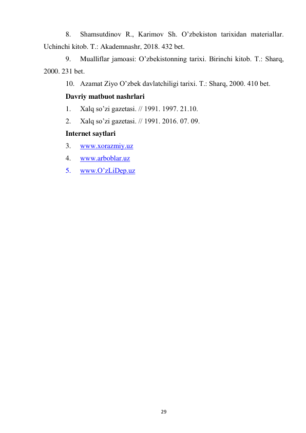  
29 
8. 
Shamsutdinov R., Karimov Sh. O’zbekiston tarixidan materiallar. 
Uchinchi kitob. T.: Akademnashr, 2018. 432 bet. 
9. 
Mualliflar jamoasi: O’zbekistonning tarixi. Birinchi kitob. T.: Sharq, 
2000. 231 bet. 
10. Azamat Ziyo O’zbek davlatchiligi tarixi. T.: Sharq, 2000. 410 bet. 
Davriy matbuot nashrlari 
1. 
Xalq so’zi gazetasi. // 1991. 1997. 21.10. 
2. 
Xalq so’zi gazetasi. // 1991. 2016. 07. 09. 
Internet saytlari 
3. 
www.xorazmiy.uz 
4. 
www.arboblar.uz 
5. 
www.O’zLiDep.uz 
 
 
