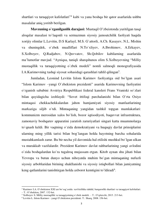  
3 
shartlari va taraqqiyot kafolatlari”4 kabi va yana boshqa bir qator asarlarida ushbu 
masalalar aniq yoritib berilgan.  
 
Mavzuning o`rganilganlik darajasi: Mustaqil O’zbeistonda yuritilgan tasqi 
aloqalar masalasi to`laqonli va sermazmun siyosiy jamoatchilik faoliyati haqida 
xorijiy olimlar L.Levitin, D.S Karlayl, M.S. G`attorli, A.Ch. Kasayev, N.L. Mishin 
va shuningdek, o`zbek mualliflari N.To`xliyev, A.Ibrohimov, A.Erkayev, 
S.Xolboyev, Q.Radjabov, N.Quvvatov, Sh.Qobilov kabilarning asarlarida 
ma’lumotlar mavjud. “Ayniqsa, taniqli sharqshunos olim S.Xolboyevning “Milliy 
mustaqillik va taraqqiyotning o`zbek modeli” nomli salmoqli monografiyasida 
I.A.Karimovning tashqi siyosat sohasidagi qarashlari tahlil qilingan5. 
 
Jumladan, Leonind Levitin Islom Karimov faoliyatiga oid bo`lgan asari 
“Islom Karimov –yangi O`zbekiston prezidenti” asarida Karimovning faoliyatini 
o`rganish sababini Avstriya Respublikasi federal kansleri Frans Vraniski so`zlari 
bilan quyidagicha izohlaydi: “Sovet ittifoqi parchalanishi bilan O`rta Osiyo 
mintaqasi chekkachekkalardan jahon hamjamiyati siyosiy manfaatlarining 
markaziga siljib o`tdi. Mintaqaning yangidan tashkil topgan mamlakatlari: 
kommunizm merosidan xalos bo`lish, bozor iqtisodiyoti, baquvvat infrastruktura, 
zamonaviy boshqaruv apparatini yaratish zaruriyatlari singari katta muammolarga 
to`qnash keldi. Bir vaqtning o`zida demokratiyani va huquqiy davlat prinsiplarini 
ularning ming yillik tarixi bilan bog`langan holda hayotning barcha sohalarida 
mustahkamlash zarur. Bu bir necha yil davomida hal etilishi mushkul bo`lgan ulkan 
va murakkab vazifalardir. Prezident Karimov davlat rahbarlarining yangi avlodini 
o`zida boshqalardan ko`ra tugalroq mujassam etgan. Kitob aynan shu jihati bilan 
Yevropa va butun dunyo uchun nihoyatda muhim bo`gan mintaqaning nufuzli 
siyosiy arboblaridan birining shakllanishi va siyosiy istiqbollari bilan jamiyatning 
keng qatlamlarini tanishtirgan holda axborot kemtigini to`ldiradi6. 
                                                           
4 Karimov I.A. O`zbekiston XXI asr bo`sag`asida: xavfsizlikka tahdid, barqarorlik shartlari va taraqqiyot kafolatlari. 
– T.: O’zbekiton, 2007. 132-bet. 
5 Xolboyev S. Milliy mustaqillik va taraqqiyotning o`zbek modeli. – T.: O’qituvchi, 2015. 213-bet. 
6 Levitin L. Islom Karimov –yangi O`zbekiston prezidenti. T.: Sharq, 2008. 156-bet. 
