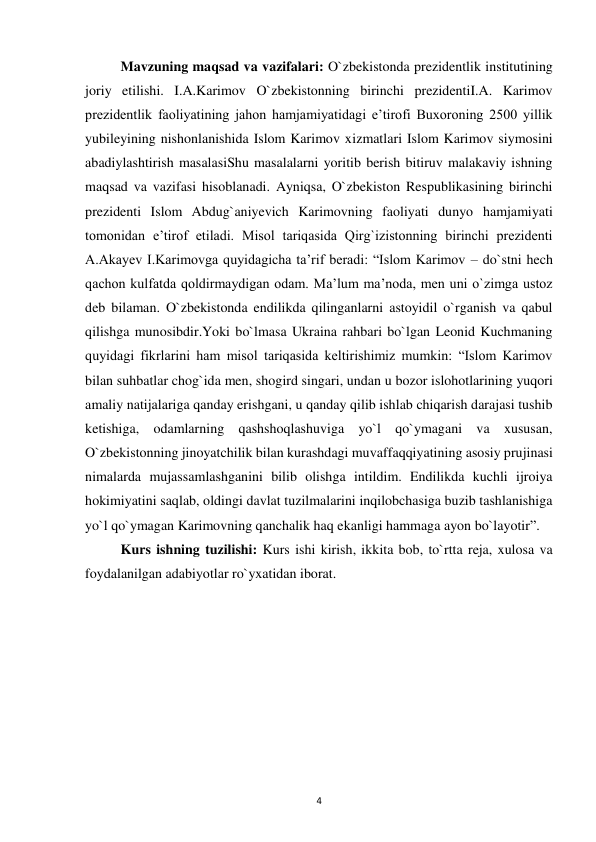  
4 
 
Mavzuning maqsad va vazifalari: O`zbekistonda prezidentlik institutining 
joriy etilishi. I.A.Karimov O`zbekistonning birinchi prezidentiI.A. Karimov 
prezidentlik faoliyatining jahon hamjamiyatidagi e’tirofi Buxoroning 2500 yillik 
yubileyining nishonlanishida Islom Karimov xizmatlari Islom Karimov siymosini 
abadiylashtirish masalasiShu masalalarni yoritib berish bitiruv malakaviy ishning 
maqsad va vazifasi hisoblanadi. Ayniqsa, O`zbekiston Respublikasining birinchi 
prezidenti Islom Abdug`aniyevich Karimovning faoliyati dunyo hamjamiyati 
tomonidan e’tirof etiladi. Misol tariqasida Qirg`izistonning birinchi prezidenti 
A.Akayev I.Karimovga quyidagicha ta’rif beradi: “Islom Karimov – do`stni hech 
qachon kulfatda qoldirmaydigan odam. Ma’lum ma’noda, men uni o`zimga ustoz 
deb bilaman. O`zbekistonda endilikda qilinganlarni astoyidil o`rganish va qabul 
qilishga munosibdir.Yoki bo`lmasa Ukraina rahbari bo`lgan Leonid Kuchmaning 
quyidagi fikrlarini ham misol tariqasida keltirishimiz mumkin: “Islom Karimov 
bilan suhbatlar chog`ida men, shogird singari, undan u bozor islohotlarining yuqori 
amaliy natijalariga qanday erishgani, u qanday qilib ishlab chiqarish darajasi tushib 
ketishiga, odamlarning qashshoqlashuviga yo`l qo`ymagani va xususan, 
O`zbekistonning jinoyatchilik bilan kurashdagi muvaffaqqiyatining asosiy prujinasi 
nimalarda mujassamlashganini bilib olishga intildim. Endilikda kuchli ijroiya 
hokimiyatini saqlab, oldingi davlat tuzilmalarini inqilobchasiga buzib tashlanishiga 
yo`l qo`ymagan Karimovning qanchalik haq ekanligi hammaga ayon bo`layotir”. 
 
Kurs ishning tuzilishi: Kurs ishi kirish, ikkita bob, to`rtta reja, xulosa va  
foydalanilgan adabiyotlar ro`yxatidan iborat. 
 
 
 
 
 
 
 
 
