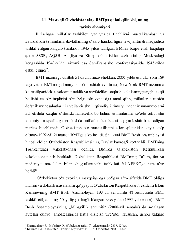  
5 
I.1. Mustaqil Oʻzbekistonning BMTga qabul qilinishi, uning 
tarixiy ahamiyati 
 
Birlashgan millatlar tashkiloti yer yuzida tinchlikni mustahkamlash va 
xavfsizlikni taʼminlash, davlatlarning oʻzaro hamkorligini rivojlantirish maqsadida 
tashkil etilgan xalqaro tashkilot. 1945-yilda tuzilgan. BMTni barpo etish haqidagi 
qaror SSSR, AQSH, Angliya va Xitoy tashqi ishlar vazirlarining Moskvadagi 
kengashida 1943-yilda, nizomi esa San-Fransisko konferensiyasida 1945-yilda 
qabul qilindi7.  
 
BMT nizomiga dastlab 51 davlat imzo chekkan, 2000-yilda esa ular soni 189 
taga yetdi. BMTning doimiy ish oʻrni (shtab kvartirasi) New York BMT nizomida 
koʻrsatilganidek, u xalqaro tinchlik va xavfsizlikni saqlash, xalqlarning teng huquqli 
boʻlishi va oʻz taqdirini oʻzi belgilashi qoidasiga amal qilib, millatlar oʻrtasida 
doʻstlik munosabatlarini rivojlantirishni, iqtisodiy, ijtimoiy, madaniy muammolarni 
hal etishda xalqlar oʻrtasida hamkorlik boʻlishini taʼminlashni koʻzda tutib, shu 
umumiy maqsadlarga erishishda millatlar harakatini uygʻunlashtirib turadigan 
markaz hisoblanadi. Oʻzbekiston oʻz mustaqilligini eʼlon qilganidan keyin koʻp 
oʻtmay-1992-yil 21martda BMTga aʼzo boʻldi. Shu kuni BMT Bosh Assambleyasi 
binosi oldida Oʻzbekiston Respublikasining Davlat bayrogʻi koʻtarildi. BMTning 
Toshkentdagi 
vakolatxonasi 
ochildi. 
BMTda 
Oʻzbekiston 
Respublikasi 
vakolatxonasi ish boshladi. Oʻzbekiston Respublikasi BMTning Taʼlim, fan va 
madaniyat masalalari bilan shugʻullanuvchi tashkiloti YUNESKOga ham aʼzo 
boʻldi8. 
 
 Oʻzbekiston oʻz ovozi va mavqeiga ega boʻlgan aʼzo sifatida BMT oldiga 
muhim va dolzarb masalalarni qoʻyyapti. Oʻzbekiston Respublikasi Prezidenti Islom 
Karimovning BMT Bosh Assambleyasi 193-yil sentabrda 48-sessiyasida BMT 
tashkil etilganining 50 yilligiga bagʻishlangan sessiyada (1995-yil oktabr), BMT 
Bosh Assambleyasining „Mingyillik sammiti“ (2000-yil sentabr) da soʻzlagan 
nutqlari dunyo jamoatchiligida katta qiziqish uygʻotdi. Xususan, ushbu xalqaro 
                                                           
7 Shamsutdinov R., Mo’minov X. O’zbekiston tarixi. T.: Akademnashr, 2019. 12-bet. 
8 Karimov I.A. O`zbekiston – kelajagi buyuk davlat. – T.: O’zbekiston, 2008. 31-bet. 
 
