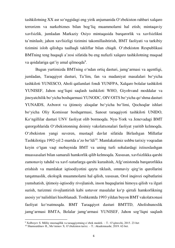  
6 
tashkilotning XX asr soʻnggidagi eng yirik anjumanida Oʻzbekiston rahbari xalqaro 
terrorizm va narkobiznes bilan bogʻliq muammolarni hal etish; mintaqaviy 
xavfsizlik, jumladan Markaziy Osiyo mintaqasida barqarorlik va xavfsizlikni 
taʼminlash; jahon xavfsizligi tizimini takomillashtirish, BMT faoliyati va tarkibiy 
tizimini isloh qilishga taalluqli takliflar bilan chiqdi. Oʻzbekiston Respublikasi 
BMTning teng huquqli aʼzosi sifatida bu eng nufuzli xalqaro tashkilotning maqsad 
va qoidalariga qatʼiy amal qilmoqda9.  
 
Bugun yurtimizda BMTning oʻndan ortiq dasturi, jamgʻarmasi va agentligi, 
jumladan, Taraqqiyot dasturi, Taʼlim, fan va madaniyat masalalari boʻyicha 
tashkiloti YUNESCO, Aholi qatlamlari fondi YUNFPA, Xalqaro bolalar tashkiloti 
YUNISEF, Jahon sogʻliqni saqlash tashkiloti WHO, Giyohvand moddalar va 
jinoyatchilik boʻyicha boshqarmasi YUNODC, OIV/OITS boʻyicha qoʻshma dasturi 
YUNAIDS, Axborot va ijtimoiy aloqalar boʻyicha boʻlimi, Qochoqlar ishlari 
boʻyicha Oliy Komissar boshqarmasi, Sanoat taraqqiyoti tashkiloti UNIDO, 
Koʻngillilar dasturi UNV faoliyat olib bormoqda. Nyu-York va Jenevadagi BMT 
qarorgohlarida Oʻzbekistonning doimiy vakolatxonalari faoliyat yuritib kelmoqda. 
O‘zbekiston yangi suveren, mustaqil davlat sifatida Birlashgan Millatlar 
Tashkilotiga 1992-yil 2-martda a’zo bo‘ldi10. Mamlakatimiz ushbu tarixiy voqeadan 
keyin o‘tgan vaqt mobaynida BMT va uning turli sohalardagi ixtisoslashgan 
muassasalari bilan samarali hamkorlik qilib kelmoqda. Xususan, xavfsizlikka qarshi 
zamonaviy tahdid va xavf-xatarlarga qarshi kurashish, Afg‘onistonda barqarorlikka 
erishish va mamlakat iqtisodiyotini qayta tiklash, ommaviy qirg‘in qurollarini 
tarqatmaslik, ekologik muammolarni hal qilish, xususan, Orol inqirozi oqibatlarini 
yumshatish, ijtimoiy-iqtisodiy rivojlanish, inson huquqlarini himoya qilish va ilgari 
surish, turizmni rivojlantirish kabi ustuvor masalalar ko‘p qirrali hamkorlikning 
asosiy yo‘nalishlari hisoblanadi. Toshkentda 1993 yildan buyon BMT vakolatxonasi 
faoliyat ko‘rsatmoqda. BMT Taraqqiyot dasturi BMTTD, Aholishunoslik 
jamg‘armasi BMTA, Bolalar jamg‘armasi YUNISEF, Jahon sog‘liqni saqlash 
                                                           
9 Xolboyev S. Milliy mustaqillik va taraqqiyotning o`zbek modeli. – T.: O’qituvchi, 2015. 23-bet 
10 Shamsutdinov R., Mo’minov X. O’zbekiston tarixi. – T.: Akademnashr, 2019. 62-bet. 
 
