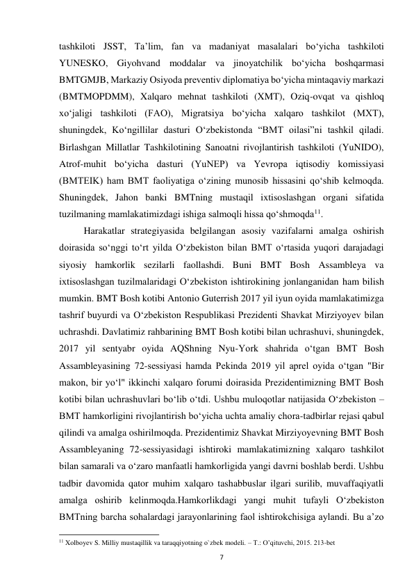  
7 
tashkiloti JSST, Ta’lim, fan va madaniyat masalalari bo‘yicha tashkiloti 
YUNESKO, Giyohvand moddalar va jinoyatchilik bo‘yicha boshqarmasi 
BMTGMJB, Markaziy Osiyoda preventiv diplomatiya bo‘yicha mintaqaviy markazi 
(BMTMOPDMM), Xalqaro mehnat tashkiloti (XMT), Oziq-ovqat va qishloq 
xo‘jaligi tashkiloti (FAO), Migratsiya bo‘yicha xalqaro tashkilot (MXT), 
shuningdek, Ko‘ngillilar dasturi O‘zbekistonda “BMT oilasi”ni tashkil qiladi. 
Birlashgan Millatlar Tashkilotining Sanoatni rivojlantirish tashkiloti (YuNIDO), 
Atrof-muhit bo‘yicha dasturi (YuNEP) va Yevropa iqtisodiy komissiyasi 
(BMTEIK) ham BMT faoliyatiga o‘zining munosib hissasini qo‘shib kelmoqda. 
Shuningdek, Jahon banki BMTning mustaqil ixtisoslashgan organi sifatida 
tuzilmaning mamlakatimizdagi ishiga salmoqli hissa qo‘shmoqda11. 
 
Harakatlar strategiyasida belgilangan asosiy vazifalarni amalga oshirish 
doirasida so‘nggi to‘rt yilda O‘zbekiston bilan BMT o‘rtasida yuqori darajadagi 
siyosiy hamkorlik sezilarli faollashdi. Buni BMT Bosh Assambleya va 
ixtisoslashgan tuzilmalaridagi O‘zbekiston ishtirokining jonlanganidan ham bilish 
mumkin. BMT Bosh kotibi Antonio Guterrish 2017 yil iyun oyida mamlakatimizga 
tashrif buyurdi va O‘zbekiston Respublikasi Prezidenti Shavkat Mirziyoyev bilan 
uchrashdi. Davlatimiz rahbarining BMT Bosh kotibi bilan uchrashuvi, shuningdek, 
2017 yil sentyabr oyida AQShning Nyu-York shahrida o‘tgan BMT Bosh 
Assambleyasining 72-sessiyasi hamda Pekinda 2019 yil aprel oyida o‘tgan "Bir 
makon, bir yo‘l" ikkinchi xalqaro forumi doirasida Prezidentimizning BMT Bosh 
kotibi bilan uchrashuvlari bo‘lib o‘tdi. Ushbu muloqotlar natijasida O‘zbekiston – 
BMT hamkorligini rivojlantirish bo‘yicha uchta amaliy chora-tadbirlar rejasi qabul 
qilindi va amalga oshirilmoqda. Prezidentimiz Shavkat Mirziyoyevning BMT Bosh 
Assambleyaning 72-sessiyasidagi ishtiroki mamlakatimizning xalqaro tashkilot 
bilan samarali va o‘zaro manfaatli hamkorligida yangi davrni boshlab berdi. Ushbu 
tadbir davomida qator muhim xalqaro tashabbuslar ilgari surilib, muvaffaqiyatli 
amalga oshirib kelinmoqda.Hamkorlikdagi yangi muhit tufayli O‘zbekiston 
BMTning barcha sohalardagi jarayonlarining faol ishtirokchisiga aylandi. Bu a’zo 
                                                           
11 Xolboyev S. Milliy mustaqillik va taraqqiyotning o`zbek modeli. – T.: O’qituvchi, 2015. 213-bet 
