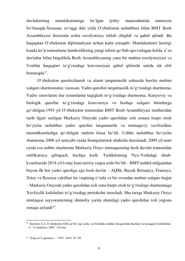  
8 
davlatlarning 
mamlakatimizga 
bo‘lgan 
ijobiy 
munosabatida 
namoyon 
bo‘lmoqda.Xususan, so‘nggi ikki yilda O‘zbekiston tashabbusi bilan BMT Bosh 
Assambleyasi doirasida uchta rezolyutsiya ishlab chiqildi va qabul qilindi. Bu 
haqiqatan O‘zbekiston diplomatiyasi uchun katta yutuqdir. Mamlakatimiz hozirgi 
kunda ko‘p tomonlama hamkorlikning yangi ruhini qo‘llab-quvvatlagan holda, a’zo 
davlatlar bilan birgalikda Bosh Assambleyaning yana bir muhim rezolyutsiyasi va 
Yoshlar huquqlari to‘g‘risidagi konvensiyasi qabul qilinishi ustida ish olib 
bormoqda12. 
 
O‘zbekiston qurolsizlanish va ularni tarqatmaslik sohasida barcha muhim 
xalqaro shartnomalar, xususan, Yadro qurolini tarqatmaslik to‘g‘risidagi shartnoma, 
Yadro sinovlarini har tomonlama taqiqlash to‘g‘risidagi shartnoma, Kimyoviy va 
biologik qurollar to‘g‘risidagi konvensiya va boshqa xalqaro bitimlarga 
qo‘shilgan.1993 yil O‘zbekiston tomonidan BMT Bosh Assambleyasi minbaridan 
turib ilgari surilgan Markaziy Osiyoda yadro qurolidan xoli zonani barpo etish 
bo‘yicha tashabbus yadro qurolini tarqatmaslik va mintaqaviy xavfsizlikni 
mustahkamlashga qo‘shilgan muhim hissa bo‘ldi. Ushbu tashabbus bo‘yicha 
shartnoma 2006 yil sentyabr oyida Semipalatinsk shahrida imzolandi. 2009 yil mart 
oyida esa ushbu shartnoma Markaziy Osiyo mintaqasining besh davlati tomonidan 
ratifikatsiya qilingach, kuchga kirdi. Tashkilotning Nyu-Yorkdagi shtab-
kvartirasida 2014 yil 6 may kuni tarixiy voqea sodir bo‘ldi – BMT tashkil etilganidan 
buyon ilk bor yadro quroliga ega besh davlat – AQSh, Buyuk Britaniya, Fransiya, 
Xitoy va Rossiya vakillari bir vaqtning o‘zida va bir ovozdan muhim xalqaro hujjat 
– Markaziy Osiyoda yadro qurolidan xoli zona barpo etish to‘g‘risidagi shartnomaga 
Xavfsizlik kafolatlari to‘g‘risidagi protokolni imzoladi. Shu tariqa Markaziy Osiyo 
mintaqasi sayyoramizning shimoliy yarim sharidagi yadro qurolidan xoli yagona 
zonaga aylandi13. 
                                                           
12  Karimov I.A. O`zbekiston XXI asr bo`sag`asida: xavfsizlikka tahdid, barqarorlik shartlari va taraqqiyot kafolatlari. 
– T.: O’zbekiton, 2007. 152-bet. 
 
 
13  Xalq so’zi gazetasi. // 1991. 2016. 07. 09. 
 
