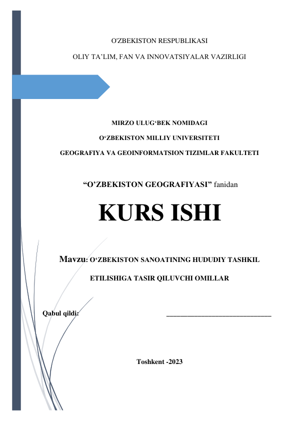  
 
O'ZBEKISTON RESPUBLIKASI  
OLIY TAʼLIM, FAN VA INNOVATSIYALAR VAZIRLIGI 
 
 
 
MIRZO ULUGʻBEK NOMIDAGI  
OʻZBEKISTON MILLIY UNIVERSITETI 
GEOGRAFIYA VA GEOINFORMATSION TIZIMLAR FAKULTETI 
 
 “O’ZBEKISTON GEOGRAFIYASI” fanidan  
KURS ISHI 
Mavzu: O‘ZBEKISTON SANOATINING HUDUDIY TASHKIL 
ETILISHIGA TASIR QILUVCHI OMILLAR 
 
 
Qabul qildi:                                                  ______________________________ 
 
 
 
Toshkent -2023 
 
