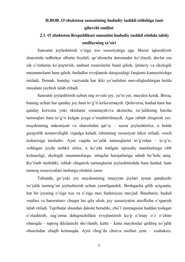 9 
 
II.BOB. O‘zbekiston sanoatining hududiy tashkil etilishiga tasir 
qiluvchi omillar 
2.1. O`zbekiston Respublikasi sanoatini hududiy tashkil etishda tabiiy 
omillarning ta’siri 
Sanoatni joylashtirish o’ziga xos xususiyatiga ega. Bozor iqtisodiyoti 
sharoitida tadbirkor albatta foydali, qo’shimcha daromadni ko’zlaydi, davlat esa 
ish o’rinlarini ko’paytirish, mehnat resurslarini band qilish, ijtimoiy va ekologik 
muammolarni ham qilish, hududlar rivojlanish darajasidagi farqlarni kamaytirishga 
intiladi. Demak, bunday vaziyatda har ikki yo’nalishni muvofiqlashtirgan holda 
masalani yechish talab etiladi.  
 
Sanoatni joylashtirish uchun eng avvalo joy, ya‘ni yer, maydon kerak. Biroq, 
buning uchun har qanday joy ham to’g’ri kelavermaydi. Qolaversa, hudud ham har 
qanday korxona yoki ekinlarni «istamaydi»va aksincha, xo’jalikning barcha 
tarmoqlari ham to’g’ri kelgan joyga o’rnashtirilmaydi. Agar ishlab chiqarish yer, 
maydonning imkoniyati va sharoitidan qat‘iy – nazar joylashtirilsa, u holda 
geografik nomuvofiqlik vujudga keladi, tabiatning xususiyati inkor etiladi, «soch 
teskarisiga taraladi». Ayni vaqtda xo’jalik tarmoqlarini to’g’ridan – to’g’ri, 
xohlagan joyda tashkil etilsa, u ko’zda tutilgan iqtisodiy manfaatlarga olib 
kelmasligi, ekologik muammolarga, ortiqcha harajatlariga sabab bo’lishi aniq. 
Ko’rinib turibdiki, ishlab chiqarish tarmoqlarini joylashtirishda ham hudud, ham 
tarmoq xususiyatlari inobatga olishini zarur. 
 
Tabiatda, go’yoki yer maydonining muayyan joylari aynan qandaydir 
xo’jalik tarmog’ini joylashtirish uchun yaratilgandek. Boshqacha qilib aytganda, 
har bir joyning o’ziga xos va o’ziga mos funktsiyasi mavjud. Binobarin, hudud 
«nafasi va haroratini» chuqur his qila olish, joy xususiyatini atroflicha o’rganish 
talab etiladi. Tajribalar shundan dalolat beradiki, cho’l mintaqasini haddan tashqari 
o’zlashtirib, sug’orma dehqonchilikni rivojlantirish ko’p o’tmay o’z o’chini 
olmoqda – tuproq ikkilamchi sho’rlanib, katta – katta maydonlar qishloq xo’jalik 
oborotidan chiqib ketmoqda. Ayni chog’da chorva mollari yem – xashaksiz, 
