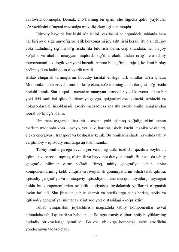 10 
 
yaylovsiz qolmoqda. Demak, cho’llarning bir qismi cho’lligicha qolib, yaylovlar 
o’z vazifasini o’tagani maqsadga muvofiq ekanligi sezilmoqda. 
 
Ijtimoiy hayotda har kishi o’z ishini, vazifasini bajarganidek, tabiatda ham 
har birj oy o’ziga muvofiq xo’jalik korxonasini joylashtirishi kerak. Bu o’rinda, joy 
yoki hududning sig’imi to’g’risida fikr bildirish lozim. Gap shundaki, har bir joy 
xo’jalik va aholini muayyan miqdorda sig’dira oladi, undan ortig’i esa tabiiy 
muvozanatni, ekologik vaziyatni buzadi. Ammo bu sig’im darajasi, ko’lami birday 
bo’lmaydi va balki doim o’zgarib turadi.  
Ishlab chiqarish tarmoqlarini hududiy tashkil etishga turli omillar ta‘sir qiladi. 
Modomiki, ta‘sir etuvchi omillar ko’p ekan, so’z ularning ta‘sir darajasi to’g’risida 
borishi kerak. Shu nuqtai – nazardan muayyan tarmoqlar yoki korxona uchun bir 
yoki ikki omil hal qiluvchi ahamiyatga ega, qolganlari esa ikkinchi, uchinchi va 
hokazo darajali hisoblanadi, asosiy maqsad esa ana shu asosiy omilni aniqlashdan 
iborat bo’lmog’i lozim. 
 
Umuman aytganda, har bir korxona yoki qishloq xo’jaligi ekini uchun 
ma‘lum miqdorda xom – ashyo, yer, suv, harorat, ishchi kuchi, texnika vositalari, 
elektr energiyasi, transport va boshqalar kerak. Bu omillarni shartli ravishda tabiiy 
va ijtimoiy – iqtisodiy omillarga ajratish mumkin. 
 
Tabiiy omillarga ega avvalo yer va uning ustki tuzilishi, qazilma boyliklar, 
iqlim, suv, harorat, tuproq, o’simlik va hayvonot dunyosi kiradi. Bu xususda tabiiy 
geografik bilimlar zarur bo’ladi. Biroq, tabiiy geografiya uchun tabiat 
komponentlarining kelib chiqish va rivojlanish qonuniyatlarini bilish talab qilinsa, 
iqtisodiy geografiya va mintaqaviy iqtisodiyotda ana shu qonuniyatlarga tayangan 
holda bu komponentlardan xo’jalik faoliyatida foydalanish yo’llarini o’rganish 
lozim bo’ladi. Shu jihatdan, tabiiy sharoit va boyliklarga baho berish, tabiiy va 
iqitisodiy geografiya (mintaqaviy iqtisodiyot) o’rtasidagi «ko’prikdir». 
 
Ishlab chiqarishni joylashtirish maqsadida tabiiy komponentlar avval 
«donalab» tahlil qilinadi va baholanadi. So’ngra asosiy e‘tibor tabiiy boyliklarning 
hududiy birikmalariga qaratiladi. Bu esa, ob‘ektga kompleks, ya‘ni atroflicha 
yondoshuvni taqozo etadi. 
