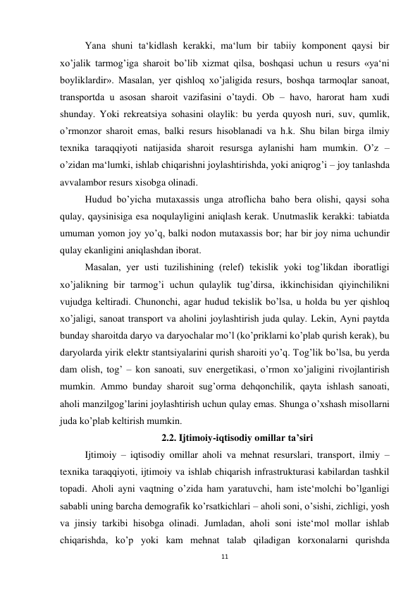 11 
 
 
Yana shuni ta‘kidlash kerakki, ma‘lum bir tabiiy komponent qaysi bir 
xo’jalik tarmog’iga sharoit bo’lib xizmat qilsa, boshqasi uchun u resurs «ya‘ni 
boyliklardir». Masalan, yer qishloq xo’jaligida resurs, boshqa tarmoqlar sanoat, 
transportda u asosan sharoit vazifasini o’taydi. Ob – havo, harorat ham xudi 
shunday. Yoki rekreatsiya sohasini olaylik: bu yerda quyosh nuri, suv, qumlik, 
o’rmonzor sharoit emas, balki resurs hisoblanadi va h.k. Shu bilan birga ilmiy 
texnika taraqqiyoti natijasida sharoit resursga aylanishi ham mumkin. O’z – 
o’zidan ma‘lumki, ishlab chiqarishni joylashtirishda, yoki aniqrog’i – joy tanlashda 
avvalambor resurs xisobga olinadi. 
 
Hudud bo’yicha mutaxassis unga atroflicha baho bera olishi, qaysi soha 
qulay, qaysinisiga esa noqulayligini aniqlash kerak. Unutmaslik kerakki: tabiatda 
umuman yomon joy yo’q, balki nodon mutaxassis bor; har bir joy nima uchundir 
qulay ekanligini aniqlashdan iborat.  
 
Masalan, yer usti tuzilishining (relef) tekislik yoki tog’likdan iboratligi 
xo’jalikning bir tarmog’i uchun qulaylik tug’dirsa, ikkinchisidan qiyinchilikni 
vujudga keltiradi. Chunonchi, agar hudud tekislik bo’lsa, u holda bu yer qishloq 
xo’jaligi, sanoat transport va aholini joylashtirish juda qulay. Lekin, Ayni paytda 
bunday sharoitda daryo va daryochalar mo’l (ko’priklarni ko’plab qurish kerak), bu 
daryolarda yirik elektr stantsiyalarini qurish sharoiti yo’q. Tog’lik bo’lsa, bu yerda 
dam olish, tog’ – kon sanoati, suv energetikasi, o’rmon xo’jaligini rivojlantirish 
mumkin. Ammo bunday sharoit sug’orma dehqonchilik, qayta ishlash sanoati, 
aholi manzilgog’larini joylashtirish uchun qulay emas. Shunga o’xshash misollarni 
juda ko’plab keltirish mumkin. 
2.2. Ijtimoiy-iqtisodiy omillar ta’siri 
Ijtimoiy – iqtisodiy omillar aholi va mehnat resurslari, transport, ilmiy – 
texnika taraqqiyoti, ijtimoiy va ishlab chiqarish infrastrukturasi kabilardan tashkil 
topadi. Aholi ayni vaqtning o’zida ham yaratuvchi, ham iste‘molchi bo’lganligi 
sababli uning barcha demografik ko’rsatkichlari – aholi soni, o’sishi, zichligi, yosh 
va jinsiy tarkibi hisobga olinadi. Jumladan, aholi soni iste‘mol mollar ishlab 
chiqarishda, ko’p yoki kam mehnat talab qiladigan korxonalarni qurishda 
