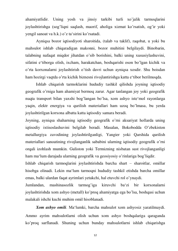 12 
 
ahamiyatlidir. Uning yosh va jinsiy tarkibi turli xo’jalik tarmoqlarini 
joylashtirishga (sog’liqni saqlash, maorif, aholiga xizmat ko’rsatish, og’ir yoki 
yengil sanoat va h.k.) o’z ta‘sirini ko’rsatadi. 
 
Ayniqsa bozor iqtisodiyoti sharoitida, (talab va taklif), raqobat, u yoki bu 
mahsulot ishlab chiqaradigan makonni, bozor muhitini belgilaydi. Binobarin, 
talabning nafaqat miqdor jihatdan o’sib borishini, balki uning xususiylashuvini, 
sifatini e‘tiborga olish, ixcham, harakatchan, boshqarishi oson bo’lgan kichik va 
o’rta korxonalarni joylashtirish o’tish davri uchun ayniqsa xosdir. Shu boisdan 
ham hozirgi vaqtda o’rta kichik biznesni rivojlantirishga katta e‘tibor berilmoqda. 
 
Ishlab chiqarish tarmoklarini hududiy tashkil qilishda joyning iqtisodiy 
geografik o’rniga ham ahamiyat bermoq zarur. Agar tanlangan joy yoki geografik 
nuqta transport bilan yaxshi bog’langan bo’lsa, xom ashyo iste‘mol rayonlarga 
yaqin, elektr energiya va qurilish materiallari ham uzoq bo’lmasa, bu yerda 
joylashtirilgan korxona albatta katta iqtisodiy samara beradi.  
Joyning, ayniqsa shaharning iqtisodiy geografik o’rni aksariyat hollarda uning 
iqtisodiy ixtisoslashuvini belgilab beradi. Masalan, Bokobodda O’zbekiston 
metallurgiya zavodining joylashtirilganligi, Yangier yoki Qarshida qurilish 
materiallari sanoatining rivojlanganlik sababini ularning iqtisodiy geografik o’rni 
orqali izohlash mumkin. Guliston yoki Termizning nisbatan sust rivojlanganligi 
ham ma‘lum darajada ularning geografik va geosiyosiy o’rinlariga bog’liqdir. 
Ishlab chiqarish tarmoqlarini joylashtirishda barcha shart – sharoitlar, omillar 
hisobga olinadi. Lekin ma‘lum tarmoqni hududiy tashkil etishda barcha omillar 
emas, balki ulardan faqat ayrimlari yetakchi, hal etuvchi rol o’ynaydi.  
Jumlandan, 
mashinasozlik 
tarmog’iga 
kiruvchi 
ba‘zi 
bir 
korxonalarni 
joylashtirishda xom ashyo (metall) ko’proq ahamiyatga ega bo’lsa, boshqasi uchun 
malakali ishchi kuchi muhim omil hisoblanadi.  
Xom ashyo omili. Ma‘lumki, barcha mahsulot xom ashyosiz yaratilmaydi. 
Ammo ayrim mahsulotlarni olish uchun xom ashyo boshqalariga qaraganda 
ko’proq sarflanadi. Shuning uchun bunday mahsulotlarni ishlab chiqarishga 
