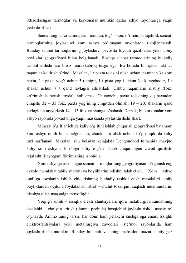 13 
 
ixtisoslashgan tarmoqlar va korxonalar mumkin qadar ashyo rayonlariga yaqin 
joylashtiriladi.  
 
Sanoatning ba‘zi tarmoqlari, masalan, tog’ – kon, o’rmon, baliqchilik sanoati 
tarmoqlarining joylashuvi xom ashyo bo’lmagan rayonlarda rivojlanmaydi. 
Bunday sanoat tarmoqlarining joylashuvi bevosita foydali qazilmalar yoki tabiiy 
boyliklar geografiyasi bilan belgilanadi. Boshqa sanoat tarmoqlarining hududiy 
tashkil etilishi esa biroz murakkabroq tusga ega. Bu borada bir qator fakt va 
raqamlar keltirish o’rindi. Masalan, 1 t paxta tolasini olish uchun taxminan 3 t xom 
paxta, 1 t paxta yog’i uchun 5 t chigit, 1 t pista yog’i uchun 3 t kungaboqar, 1 t 
shakar uchun 7 t qand lavlagisi ishlatiladi. Ushbu raqamlarni nisbiy (foiz) 
ko’rinishida berish foydali holi emas. Chunonchi, paxta tolasining oq paxtadan 
chiqishi 32 – 33 foiz, paxta yog’ining chigitdan olinishi 19 – 20, shakarni qand 
lavlagidan tayyorlash 14 – 15 foiz va shunga o’xshash. Demak, bu korxonalar xom 
ashyo rayonida yoxud unga yaqin maskanda joylashtirilishi shart.  
 
Mineral o’g’itlar ichida kaliy o’g’itini ishlab chiqarish geografiyasi batamom 
xom ashyo omili bilan belgilanadi, chunki uni olish uchun ko’p miqdorda kaliy 
tuzi sarflanadi. Masalan, shu boisdan kelajakda Dehqonobod tumanida mavjud 
kaliy xom ashyosi hisobiga kaliy o’g’iti ishlab chiqaradigan zavod qurilishi 
rejalashtirilayotgani fikrimizning isbotidir. 
Xom ashyoga asoslangan sanoat tarmoqlarining geografiyasini o’rganish eng 
avvalo mamlakat tabiiy sharoiti va boyliklarini bilishni talab etadi.  Xom 
ashyo 
omiliga asoslanib ishlab chiqarishning hududiy tashkil etish masalalari tabiiy 
boyliklardan oqilona foydalanish, atrof – muhit tozaligini saqlash muammolarini 
hisobga olish maqsadga muvofiqdir.  
 
Yoqilg’i omili – issiqlik elektr stantsiyalari, qora metallurgiya sanoatining 
dastlabki – cho’yan eritish (domna pechida) bosqichini joylashtirishda asosiy rol 
o’ynaydi. Ammo uning ta‘siri har doim ham yetakchi kuchga ega emas. Issiqlik 
elektrostantsiyalari yoki metallurgiya zavodlari iste‘mol rayonlarida ham 
joylashtirilishi mumkin. Bunday hol neft va uning mahsuloti mazut, tabiiy gaz 
