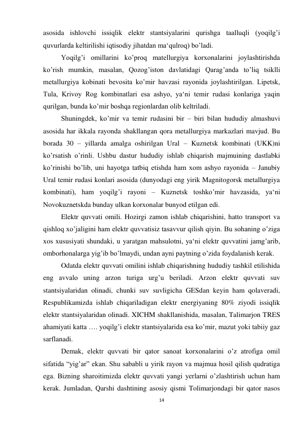 14 
 
asosida ishlovchi issiqlik elektr stantsiyalarini qurishga taalluqli (yoqilg’i 
quvurlarda keltirilishi iqtisodiy jihatdan ma‘qulroq) bo’ladi.  
 
Yoqilg’i omillarini ko’proq matellurgiya korxonalarini joylashtirishda 
ko’rish mumkin, masalan, Qozog’iston davlatidagi Qarag’anda to’liq tsiklli 
metallurgiya kobinati bevosita ko’mir havzasi rayonida joylashtirilgan. Lipetsk, 
Tula, Krivoy Rog kombinatlari esa ashyo, ya‘ni temir rudasi konlariga yaqin 
qurilgan, bunda ko’mir boshqa regionlardan olib keltriladi. 
 
Shuningdek, ko’mir va temir rudasini bir – biri bilan hududiy almashuvi 
asosida har ikkala rayonda shakllangan qora metallurgiya markazlari mavjud. Bu 
borada 30 – yillarda amalga oshirilgan Ural – Kuznetsk kombinati (UKK)ni 
ko’rsatish o’rinli. Ushbu dastur hududiy ishlab chiqarish majmuining dastlabki 
ko’rinishi bo’lib, uni hayotga tatbiq etishda ham xom ashyo rayonida – Janubiy 
Ural temir rudasi konlari asosida (dunyodagi eng yirik Magnitogorsk metallurgiya 
kombinati), ham yoqilg’i rayoni – Kuznetsk toshko’mir havzasida, ya‘ni 
Novokuznetskda bunday ulkan korxonalar bunyod etilgan edi. 
 
Elektr quvvati omili. Hozirgi zamon ishlab chiqarishini, hatto transport va 
qishloq xo’jaligini ham elektr quvvatisiz tasavvur qilish qiyin. Bu sohaning o’ziga 
xos xususiyati shundaki, u yaratgan mahsulotni, ya‘ni elektr quvvatini jamg’arib, 
omborhonalarga yig’ib bo’lmaydi, undan ayni paytning o’zida foydalanish kerak.  
 
Odatda elektr quvvati omilini ishlab chiqarishning hududiy tashkil etilishida 
eng avvalo uning arzon turiga urg’u beriladi. Arzon elektr quvvati suv 
stantsiyalaridan olinadi, chunki suv suvligicha GESdan keyin ham qolaveradi, 
Respublikamizda ishlab chiqariladigan elektr energiyaning 80% ziyodi issiqlik 
elektr stantsiyalaridan olinadi. XICHM shakllanishida, masalan, Talimarjon TRES 
ahamiyati katta …. yoqilg’i elektr stantsiyalarida esa ko’mir, mazut yoki tabiiy gaz 
sarflanadi.  
 
Demak, elektr quvvati bir qator sanoat korxonalarini o’z atrofiga omil 
sifatida “yig’ar” ekan. Shu sababli u yirik rayon va majmua hosil qilish qudratiga 
ega. Bizning sharoitimizda elektr quvvati yangi yerlarni o’zlashtirish uchun ham 
kerak. Jumladan, Qarshi dashtining asosiy qismi Tolimarjondagi bir qator nasos 
