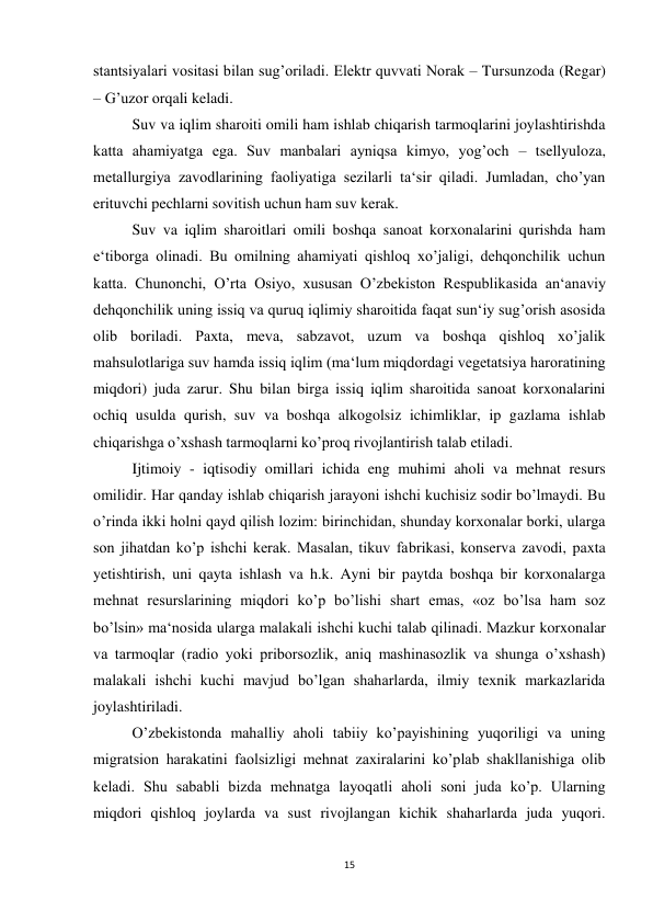 15 
 
stantsiyalari vositasi bilan sug’oriladi. Elektr quvvati Norak – Tursunzoda (Regar) 
– G’uzor orqali keladi.  
 
Suv va iqlim sharoiti omili ham ishlab chiqarish tarmoqlarini joylashtirishda 
katta ahamiyatga ega. Suv manbalari ayniqsa kimyo, yog’och – tsellyuloza, 
metallurgiya zavodlarining faoliyatiga sezilarli ta‘sir qiladi. Jumladan, cho’yan 
erituvchi pechlarni sovitish uchun ham suv kerak.  
 
Suv va iqlim sharoitlari omili boshqa sanoat korxonalarini qurishda ham 
e‘tiborga olinadi. Bu omilning ahamiyati qishloq xo’jaligi, dehqonchilik uchun 
katta. Chunonchi, O’rta Osiyo, xususan O’zbekiston Respublikasida an‘anaviy 
dehqonchilik uning issiq va quruq iqlimiy sharoitida faqat sun‘iy sug’orish asosida 
olib boriladi. Paxta, meva, sabzavot, uzum va boshqa qishloq xo’jalik 
mahsulotlariga suv hamda issiq iqlim (ma‘lum miqdordagi vegetatsiya haroratining 
miqdori) juda zarur. Shu bilan birga issiq iqlim sharoitida sanoat korxonalarini 
ochiq usulda qurish, suv va boshqa alkogolsiz ichimliklar, ip gazlama ishlab 
chiqarishga o’xshash tarmoqlarni ko’proq rivojlantirish talab etiladi. 
 
Ijtimoiy - iqtisodiy omillari ichida eng muhimi aholi va mehnat resurs 
omilidir. Har qanday ishlab chiqarish jarayoni ishchi kuchisiz sodir bo’lmaydi. Bu 
o’rinda ikki holni qayd qilish lozim: birinchidan, shunday korxonalar borki, ularga 
son jihatdan ko’p ishchi kerak. Masalan, tikuv fabrikasi, konserva zavodi, paxta 
yetishtirish, uni qayta ishlash va h.k. Ayni bir paytda boshqa bir korxonalarga 
mehnat resurslarining miqdori ko’p bo’lishi shart emas, «oz bo’lsa ham soz 
bo’lsin» ma‘nosida ularga malakali ishchi kuchi talab qilinadi. Mazkur korxonalar 
va tarmoqlar (radio yoki priborsozlik, aniq mashinasozlik va shunga o’xshash) 
malakali ishchi kuchi mavjud bo’lgan shaharlarda, ilmiy texnik markazlarida 
joylashtiriladi.  
 
O’zbekistonda mahalliy aholi tabiiy ko’payishining yuqoriligi va uning 
migratsion harakatini faolsizligi mehnat zaxiralarini ko’plab shakllanishiga olib 
keladi. Shu sababli bizda mehnatga layoqatli aholi soni juda ko’p. Ularning 
miqdori qishloq joylarda va sust rivojlangan kichik shaharlarda juda yuqori. 
