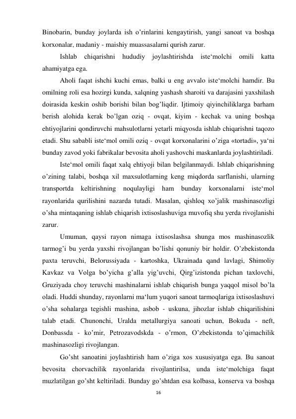 16 
 
Binobarin, bunday joylarda ish o’rinlarini kengaytirish, yangi sanoat va boshqa 
korxonalar, madaniy - maishiy muassasalarni qurish zarur. 
 
Ishlab chiqarishni hududiy joylashtirishda iste‘molchi omili katta 
ahamiyatga ega. 
 
Aholi faqat ishchi kuchi emas, balki u eng avvalo iste‘molchi hamdir. Bu 
omilning roli esa hozirgi kunda, xalqning yashash sharoiti va darajasini yaxshilash 
doirasida keskin oshib borishi bilan bog’liqdir. Ijtimoiy qiyinchiliklarga barham 
berish alohida kerak bo’lgan oziq - ovqat, kiyim - kechak va uning boshqa 
ehtiyojlarini qondiruvchi mahsulotlarni yetarli miqyosda ishlab chiqarishni taqozo 
etadi. Shu sababli iste‘mol omili oziq - ovqat korxonalarini o’ziga «tortadi», ya‘ni 
bunday zavod yoki fabrikalar bevosita aholi yashovchi maskanlarda joylashtiriladi.  
 
Iste‘mol omili faqat xalq ehtiyoji bilan belgilanmaydi. Ishlab chiqarishning 
o’zining talabi, boshqa xil maxsulotlarning keng miqdorda sarflanishi, ularning 
transportda keltirishning noqulayligi ham bunday korxonalarni iste‘mol 
rayonlarida qurilishini nazarda tutadi. Masalan, qishloq xo’jalik mashinasozligi 
o’sha mintaqaning ishlab chiqarish ixtisoslashuviga muvofiq shu yerda rivojlanishi 
zarur. 
 
Umuman, qaysi rayon nimaga ixtisoslashsa shunga mos mashinasozlik 
tarmog’i bu yerda yaxshi rivojlangan bo’lishi qonuniy bir holdir. O’zbekistonda 
paxta teruvchi, Belorussiyada - kartoshka, Ukrainada qand lavlagi, Shimoliy 
Kavkaz va Volga bo’yicha g’alla yig’uvchi, Qirg’izistonda pichan taxlovchi, 
Gruziyada choy teruvchi mashinalarni ishlab chiqarish bunga yaqqol misol bo’la 
oladi. Huddi shunday, rayonlarni ma‘lum yuqori sanoat tarmoqlariga ixtisoslashuvi 
o’sha sohalarga tegishli mashina, asbob - uskuna, jihozlar ishlab chiqarilishini 
talab etadi. Chunonchi, Uralda metallurgiya sanoati uchun, Bokuda - neft, 
Donbassda - ko’mir, Petrozavodskda - o’rmon, O’zbekistonda to’qimachilik 
mashinasozligi rivojlangan. 
Go’sht sanoatini joylashtirish ham o’ziga xos xususiyatga ega. Bu sanoat 
bevosita chorvachilik rayonlarida rivojlantirilsa, unda iste‘molchiga faqat 
muzlatilgan go’sht keltiriladi. Bunday go’shtdan esa kolbasa, konserva va boshqa 
