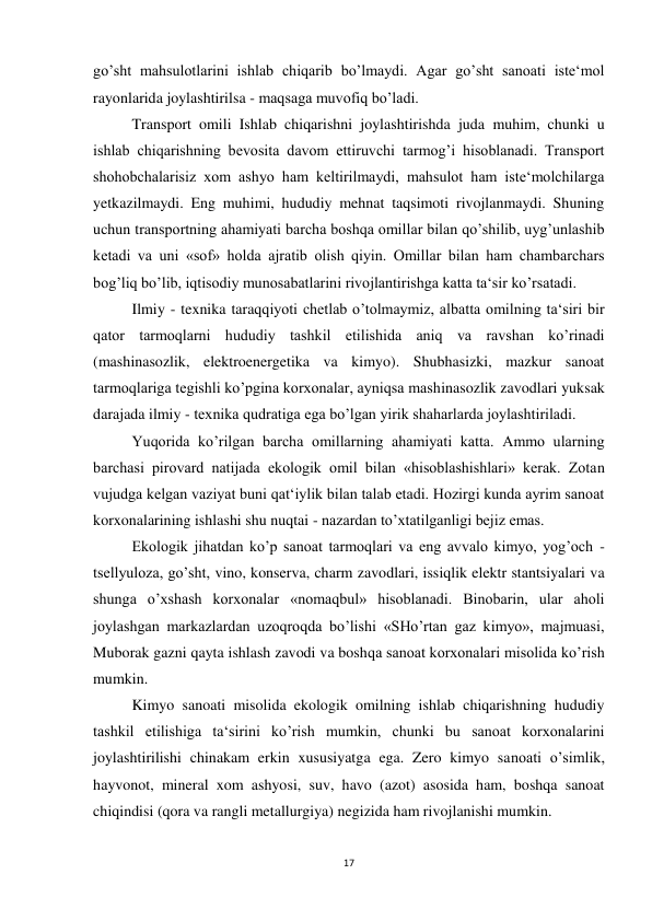 17 
 
go’sht mahsulotlarini ishlab chiqarib bo’lmaydi. Agar go’sht sanoati iste‘mol 
rayonlarida joylashtirilsa - maqsaga muvofiq bo’ladi.   
Transport omili Ishlab chiqarishni joylashtirishda juda muhim, chunki u 
ishlab chiqarishning bevosita davom ettiruvchi tarmog’i hisoblanadi. Transport 
shohobchalarisiz xom ashyo ham keltirilmaydi, mahsulot ham iste‘molchilarga 
yetkazilmaydi. Eng muhimi, hududiy mehnat taqsimoti rivojlanmaydi. Shuning 
uchun transportning ahamiyati barcha boshqa omillar bilan qo’shilib, uyg’unlashib 
ketadi va uni «sof» holda ajratib olish qiyin. Omillar bilan ham chambarchars 
bog’liq bo’lib, iqtisodiy munosabatlarini rivojlantirishga katta ta‘sir ko’rsatadi.  
 
Ilmiy - texnika taraqqiyoti chetlab o’tolmaymiz, albatta omilning ta‘siri bir 
qator tarmoqlarni hududiy tashkil etilishida aniq va ravshan ko’rinadi 
(mashinasozlik, elektroenergetika va kimyo). Shubhasizki, mazkur sanoat 
tarmoqlariga tegishli ko’pgina korxonalar, ayniqsa mashinasozlik zavodlari yuksak 
darajada ilmiy - texnika qudratiga ega bo’lgan yirik shaharlarda joylashtiriladi. 
 
Yuqorida ko’rilgan barcha omillarning ahamiyati katta. Ammo ularning 
barchasi pirovard natijada ekologik omil bilan «hisoblashishlari» kerak. Zotan 
vujudga kelgan vaziyat buni qat‘iylik bilan talab etadi. Hozirgi kunda ayrim sanoat 
korxonalarining ishlashi shu nuqtai - nazardan to’xtatilganligi bejiz emas. 
 
Ekologik jihatdan ko’p sanoat tarmoqlari va eng avvalo kimyo, yog’och - 
tsellyuloza, go’sht, vino, konserva, charm zavodlari, issiqlik elektr stantsiyalari va 
shunga o’xshash korxonalar «nomaqbul» hisoblanadi. Binobarin, ular aholi 
joylashgan markazlardan uzoqroqda bo’lishi «SHo’rtan gaz kimyo», majmuasi, 
Muborak gazni qayta ishlash zavodi va boshqa sanoat korxonalari misolida ko’rish 
mumkin. 
 
Kimyo sanoati misolida ekologik omilning ishlab chiqarishning hududiy 
tashkil etilishiga ta‘sirini ko’rish mumkin, chunki bu sanoat korxonalarini 
joylashtirilishi chinakam erkin xususiyatga ega. Zero kimyo sanoati o’simlik, 
hayvonot, mineral xom ashyosi, suv, havo (azot) asosida ham, boshqa sanoat 
chiqindisi (qora va rangli metallurgiya) negizida ham rivojlanishi mumkin. 
