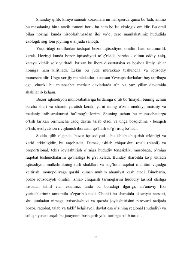 18 
 
 
Shunday qilib, kimyo sanoati korxonalarini har qaerda qursa bo’ladi, ammo 
bu masalaning bitta nozik tomoni bor - bu ham bo’lsa ekologik omildir. Bu omil 
bilan hozirgi kunda hisoblashmasdan iloj yo’q, zero mamlakatimiz hududida 
ekologik sog’lom joyning o’zi juda sanoqli.  
 
Yuqoridagi omillardan tashqari bozor iqtisodiyoti omilini ham unutmaslik 
kerak. Hozirgi kunda bozor iqtisodiyoti to’g’risida barcha - olimu oddiy xalq, 
katayu kichik so’z yuritadi, ba‘zan bu ibora dissertatsiya va boshqa ilmiy ishlar 
nomiga ham kiritiladi. Lekin bu juda murakkab tushuncha va iqtisodiy 
munosabatdir. Unga xorijiy mamlakatlar, xususan Yevropa davlatlari boy tajribaga 
ega, chunki bu munosabat mazkur davlatlarda o’n va yuz yillar davomida 
shakllanib kelgan. 
 
Bozor iqtisodiyoti munosabatlariga birdaniga o’tib bo’lmaydi, buning uchun 
barcha shart va sharoit yaratish kerak, ya‘ni uning o’zini moddiy, maishiy va 
madaniy infrastrukturasi bo’lmog’i lozim. Shuning uchun bu munosabatlarga 
o’tish tarixan birmuncha uzoq davrni talab etadi va unga bosqichma - bosqich 
o’tish, evolyutsion rivojlanish iborasini qo’llash to’g’riroq bo’ladi. 
 
Sodda qilib olganda, bozor iqtisodiyoti - bu ishlab chiqarish erkinligi va 
xarid erkinligidir, bu raqobatdir. Demak, ishlab chiqarishni rejali (planli) va 
proportsional, tekis joylashtirish o’rniga hududiy tengsizlik, musobaqa, o’rniga 
raqobat tushunchalarini qo’llashga to’g’ri keladi. Bunday sharoitda ko’p ukladli 
iqtisodiyot, mulkchilikning turli shakllari va sog’lom raqobat muhitini vujudga 
keltirish, monopoliyaga qarshi kurash muhim ahamiyat kasb etadi. Binobarin, 
bozor iqtisodiyoti omilini ishlab chiqarish tarmoqlarini hududiy tashkil etishga 
nisbatan tahlil etar ekanmiz, unda bu boradagi ilgarigi, an‘anaviy fikr 
yuritishlarimiz tamomila o’zgarib ketadi. Chunki bu sharoitda aksariyat narsani, 
shu jumladan nimaga ixtisoslashuvi va qaerda joylashtirishni pirovard natijada 
bozor, raqobat, talab va taklif belgilaydi. davlat esa o’zining regional (hududiy) va 
soliq siyosati orqali bu jarayonni boshqarib yoki tartibga solib turadi.  
 
 
