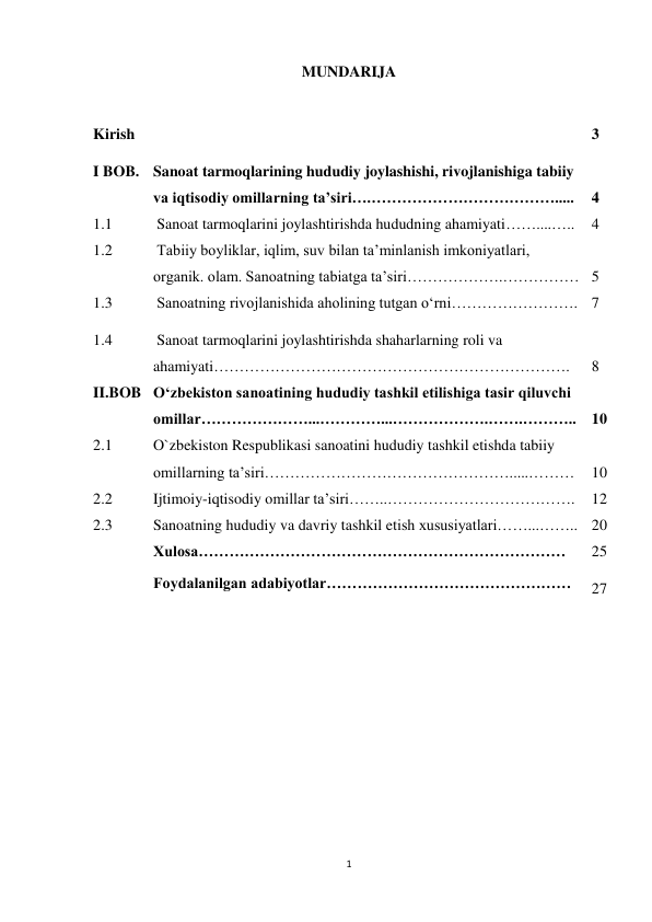 1 
 
MUNDARIJA 
 
Kirish 
… 
3 
I BOB. Sanoat tarmoqlarining hududiy joylashishi, rivojlanishiga tabiiy 
va iqtisodiy omillarning ta’siri….………………………………..... 
  
4 
1.1 
Sanoat tarmoqlarini joylashtirishda hududning ahamiyati……....….. 
4 
1.2 
Tabiiy boyliklar, iqlim, suv bilan ta’minlanish imkoniyatlari, 
organik. olam. Sanoatning tabiatga ta’siri……………….…………… 
 
5 
1.3 
Sanoatning rivojlanishida aholining tutgan o‘rni……………………. 7 
1.4 
Sanoat tarmoqlarini joylashtirishda shaharlarning roli va 
ahamiyati……………………………………………………………. 
 
8 
II.BOB O‘zbekiston sanoatining hududiy tashkil etilishiga tasir qiluvchi 
omillar…………………...…………...……………….…….……….. 
 
10 
2.1 
O`zbekiston Respublikasi sanoatini hududiy tashkil etishda tabiiy 
omillarning ta’siri………………………………………….....……… 
 
10 
2.2 
Ijtimoiy-iqtisodiy omillar ta’siri……..………………………………. 
12 
2.3 
Sanoatning hududiy va davriy tashkil etish xususiyatlari……...…….. 20 
 
Xulosa……………………………………………………………… 
 
Foydalanilgan adabiyotlar………………………………………… 
25 
27 
 
 
 
 
 
 
