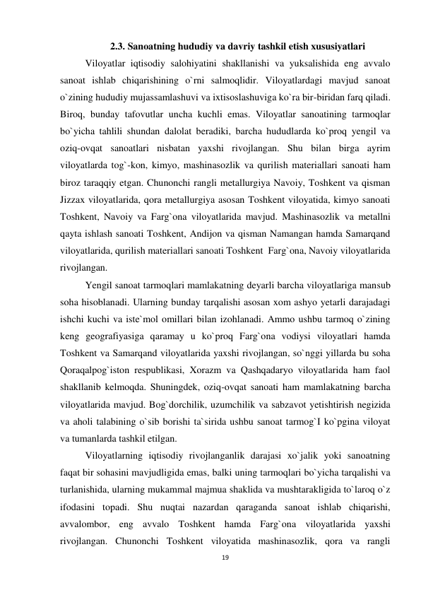 19 
 
2.3. Sanoatning hududiy va davriy tashkil etish xususiyatlari 
Viloyatlar iqtisodiy salohiyatini shakllanishi va yuksalishida eng avvalo 
sanoat ishlab chiqarishining o`rni salmoqlidir. Viloyatlardagi mavjud sanoat 
o`zining hududiy mujassamlashuvi va ixtisoslashuviga ko`ra bir-biridan farq qiladi. 
Biroq, bunday tafovutlar uncha kuchli emas. Viloyatlar sanoatining tarmoqlar 
bo`yicha tahlili shundan dalolat beradiki, barcha hududlarda ko`proq yengil va 
oziq-ovqat sanoatlari nisbatan yaxshi rivojlangan. Shu bilan birga ayrim 
viloyatlarda tog`-kon, kimyo, mashinasozlik va qurilish materiallari sanoati ham 
biroz taraqqiy etgan. Chunonchi rangli metallurgiya Navoiy, Toshkent va qisman 
Jizzax viloyatlarida, qora metallurgiya asosan Toshkent viloyatida, kimyo sanoati 
Toshkent, Navoiy va Farg`ona viloyatlarida mavjud. Mashinasozlik va metallni 
qayta ishlash sanoati Toshkent, Andijon va qisman Namangan hamda Samarqand 
viloyatlarida, qurilish materiallari sanoati Toshkent  Farg`ona, Navoiy viloyatlarida 
rivojlangan. 
Yengil sanoat tarmoqlari mamlakatning deyarli barcha viloyatlariga mansub 
soha hisoblanadi. Ularning bunday tarqalishi asosan xom ashyo yetarli darajadagi 
ishchi kuchi va iste`mol omillari bilan izohlanadi. Ammo ushbu tarmoq o`zining 
keng geografiyasiga qaramay u ko`proq Farg`ona vodiysi viloyatlari hamda 
Toshkent va Samarqand viloyatlarida yaxshi rivojlangan, so`nggi yillarda bu soha 
Qoraqalpog`iston respublikasi, Xorazm va Qashqadaryo viloyatlarida ham faol 
shakllanib kelmoqda. Shuningdek, oziq-ovqat sanoati ham mamlakatning barcha 
viloyatlarida mavjud. Bog`dorchilik, uzumchilik va sabzavot yetishtirish negizida 
va aholi talabining o`sib borishi ta`sirida ushbu sanoat tarmog`I ko`pgina viloyat 
va tumanlarda tashkil etilgan.  
Viloyatlarning iqtisodiy rivojlanganlik darajasi xo`jalik yoki sanoatning 
faqat bir sohasini mavjudligida emas, balki uning tarmoqlari bo`yicha tarqalishi va 
turlanishida, ularning mukammal majmua shaklida va mushtarakligida to`laroq o`z 
ifodasini topadi. Shu nuqtai nazardan qaraganda sanoat ishlab chiqarishi, 
avvalombor, eng avvalo Toshkent hamda Farg`ona viloyatlarida yaxshi 
rivojlangan. Chunonchi Toshkent viloyatida mashinasozlik, qora va rangli 
