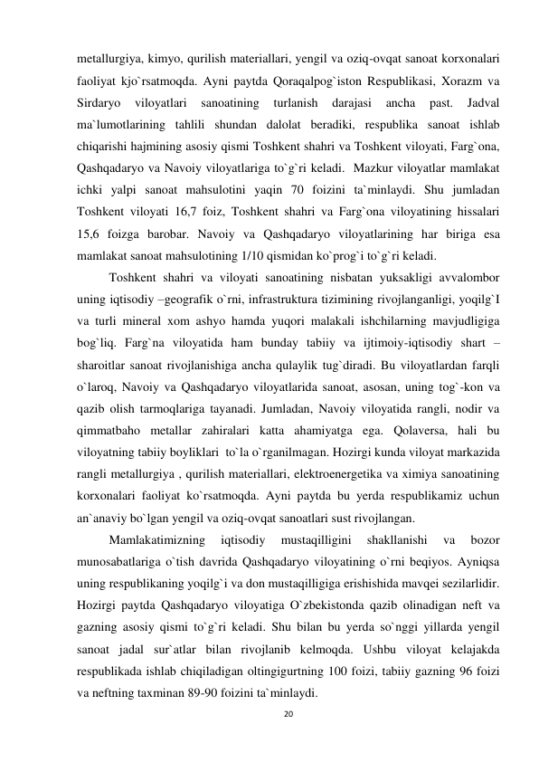 20 
 
metallurgiya, kimyo, qurilish materiallari, yengil va oziq-ovqat sanoat korxonalari 
faoliyat kjo`rsatmoqda. Ayni paytda Qoraqalpog`iston Respublikasi, Xorazm va 
Sirdaryo 
viloyatlari 
sanoatining 
turlanish 
darajasi 
ancha 
past. 
Jadval 
ma`lumotlarining tahlili shundan dalolat beradiki, respublika sanoat ishlab 
chiqarishi hajmining asosiy qismi Toshkent shahri va Toshkent viloyati, Farg`ona, 
Qashqadaryo va Navoiy viloyatlariga to`g`ri keladi.  Mazkur viloyatlar mamlakat 
ichki yalpi sanoat mahsulotini yaqin 70 foizini ta`minlaydi. Shu jumladan 
Toshkent viloyati 16,7 foiz, Toshkent shahri va Farg`ona viloyatining hissalari 
15,6 foizga barobar. Navoiy va Qashqadaryo viloyatlarining har biriga esa 
mamlakat sanoat mahsulotining 1/10 qismidan ko`prog`i to`g`ri keladi. 
Toshkent shahri va viloyati sanoatining nisbatan yuksakligi avvalombor 
uning iqtisodiy –geografik o`rni, infrastruktura tizimining rivojlanganligi, yoqilg`I 
va turli mineral xom ashyo hamda yuqori malakali ishchilarning mavjudligiga 
bog`liq. Farg`na viloyatida ham bunday tabiiy va ijtimoiy-iqtisodiy shart –
sharoitlar sanoat rivojlanishiga ancha qulaylik tug`diradi. Bu viloyatlardan farqli 
o`laroq, Navoiy va Qashqadaryo viloyatlarida sanoat, asosan, uning tog`-kon va 
qazib olish tarmoqlariga tayanadi. Jumladan, Navoiy viloyatida rangli, nodir va 
qimmatbaho metallar zahiralari katta ahamiyatga ega. Qolaversa, hali bu 
viloyatning tabiiy boyliklari  to`la o`rganilmagan. Hozirgi kunda viloyat markazida 
rangli metallurgiya , qurilish materiallari, elektroenergetika va ximiya sanoatining 
korxonalari faoliyat ko`rsatmoqda. Ayni paytda bu yerda respublikamiz uchun 
an`anaviy bo`lgan yengil va oziq-ovqat sanoatlari sust rivojlangan.  
Mamlakatimizning 
iqtisodiy 
mustaqilligini 
shakllanishi 
va 
bozor 
munosabatlariga o`tish davrida Qashqadaryo viloyatining o`rni beqiyos. Ayniqsa 
uning respublikaning yoqilg`i va don mustaqilligiga erishishida mavqei sezilarlidir.  
Hozirgi paytda Qashqadaryo viloyatiga O`zbekistonda qazib olinadigan neft va 
gazning asosiy qismi to`g`ri keladi. Shu bilan bu yerda so`nggi yillarda yengil 
sanoat jadal sur`atlar bilan rivojlanib kelmoqda. Ushbu viloyat kelajakda 
respublikada ishlab chiqiladigan oltingigurtning 100 foizi, tabiiy gazning 96 foizi 
va neftning taxminan 89-90 foizini ta`minlaydi.  
