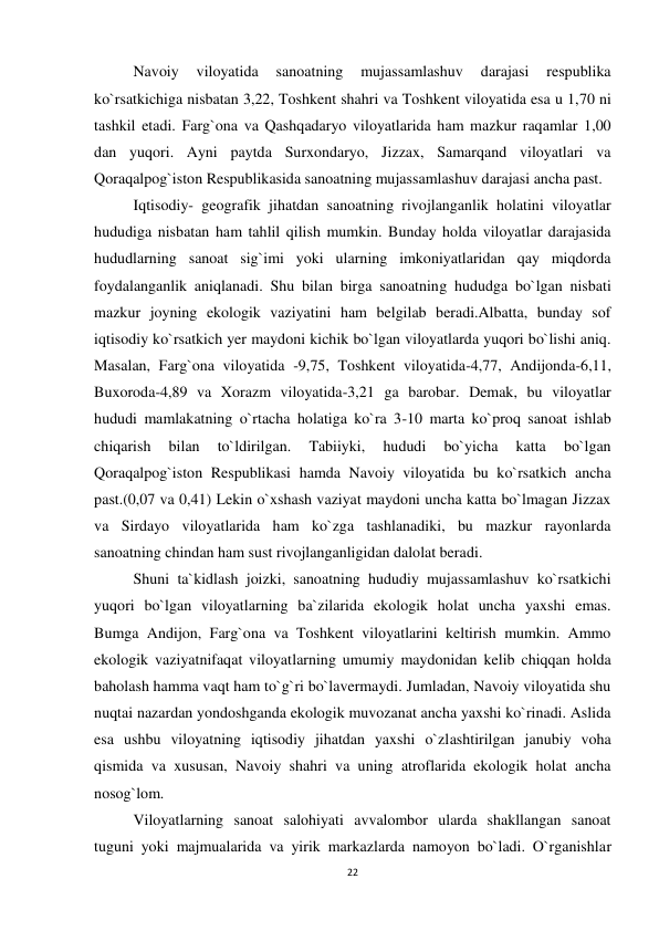 22 
 
Navoiy 
viloyatida 
sanoatning 
mujassamlashuv 
darajasi 
respublika 
ko`rsatkichiga nisbatan 3,22, Toshkent shahri va Toshkent viloyatida esa u 1,70 ni 
tashkil etadi. Farg`ona va Qashqadaryo viloyatlarida ham mazkur raqamlar 1,00 
dan yuqori. Ayni paytda Surxondaryo, Jizzax, Samarqand viloyatlari va 
Qoraqalpog`iston Respublikasida sanoatning mujassamlashuv darajasi ancha past. 
Iqtisodiy- geografik jihatdan sanoatning rivojlanganlik holatini viloyatlar 
hududiga nisbatan ham tahlil qilish mumkin. Bunday holda viloyatlar darajasida 
hududlarning sanoat sig`imi yoki ularning imkoniyatlaridan qay miqdorda 
foydalanganlik aniqlanadi. Shu bilan birga sanoatning hududga bo`lgan nisbati 
mazkur joyning ekologik vaziyatini ham belgilab beradi.Albatta, bunday sof 
iqtisodiy ko`rsatkich yer maydoni kichik bo`lgan viloyatlarda yuqori bo`lishi aniq. 
Masalan, Farg`ona viloyatida -9,75, Toshkent viloyatida-4,77, Andijonda-6,11, 
Buxoroda-4,89 va Xorazm viloyatida-3,21 ga barobar. Demak, bu viloyatlar 
hududi mamlakatning o`rtacha holatiga ko`ra 3-10 marta ko`proq sanoat ishlab 
chiqarish 
bilan 
to`ldirilgan. 
Tabiiyki, 
hududi 
bo`yicha 
katta 
bo`lgan 
Qoraqalpog`iston Respublikasi hamda Navoiy viloyatida bu ko`rsatkich ancha 
past.(0,07 va 0,41) Lekin o`xshash vaziyat maydoni uncha katta bo`lmagan Jizzax 
va Sirdayo viloyatlarida ham ko`zga tashlanadiki, bu mazkur rayonlarda 
sanoatning chindan ham sust rivojlanganligidan dalolat beradi. 
Shuni ta`kidlash joizki, sanoatning hududiy mujassamlashuv ko`rsatkichi 
yuqori bo`lgan viloyatlarning ba`zilarida ekologik holat uncha yaxshi emas. 
Bumga Andijon, Farg`ona va Toshkent viloyatlarini keltirish mumkin. Ammo 
ekologik vaziyatnifaqat viloyatlarning umumiy maydonidan kelib chiqqan holda 
baholash hamma vaqt ham to`g`ri bo`lavermaydi. Jumladan, Navoiy viloyatida shu 
nuqtai nazardan yondoshganda ekologik muvozanat ancha yaxshi ko`rinadi. Aslida 
esa ushbu viloyatning iqtisodiy jihatdan yaxshi o`zlashtirilgan janubiy voha 
qismida va xususan, Navoiy shahri va uning atroflarida ekologik holat ancha 
nosog`lom. 
Viloyatlarning sanoat salohiyati avvalombor ularda shakllangan sanoat 
tuguni yoki majmualarida va yirik markazlarda namoyon bo`ladi. O`rganishlar 
