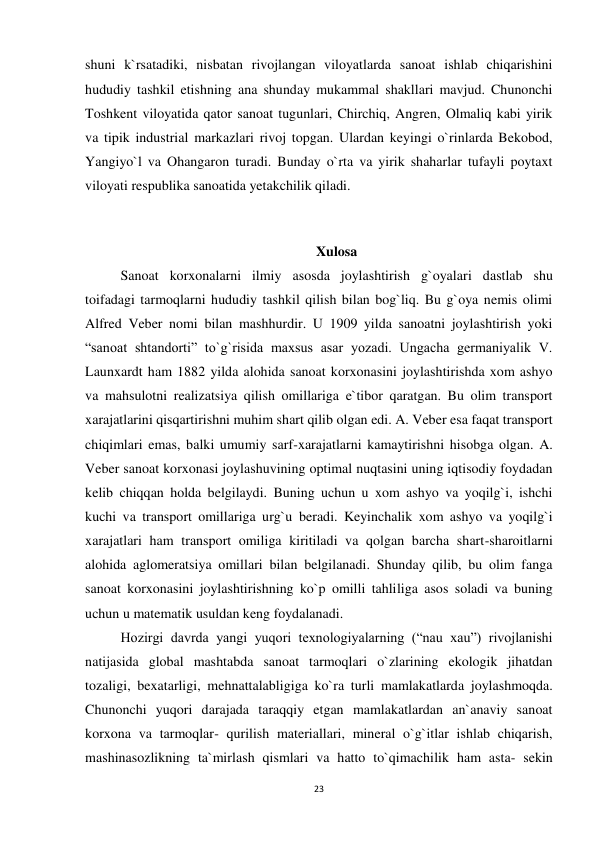 23 
 
shuni k`rsatadiki, nisbatan rivojlangan viloyatlarda sanoat ishlab chiqarishini 
hududiy tashkil etishning ana shunday mukammal shakllari mavjud. Chunonchi 
Toshkent viloyatida qator sanoat tugunlari, Chirchiq, Angren, Olmaliq kabi yirik 
va tipik industrial markazlari rivoj topgan. Ulardan keyingi o`rinlarda Bekobod, 
Yangiyo`l va Ohangaron turadi. Bunday o`rta va yirik shaharlar tufayli poytaxt 
viloyati respublika sanoatida yetakchilik qiladi. 
 
 
Xulosa 
Sanoat korxonalarni ilmiy asosda joylashtirish g`oyalari dastlab shu 
toifadagi tarmoqlarni hududiy tashkil qilish bilan bog`liq. Bu g`oya nemis olimi 
Alfred Veber nomi bilan mashhurdir. U 1909 yilda sanoatni joylashtirish yoki 
“sanoat shtandorti” to`g`risida maxsus asar yozadi. Ungacha germaniyalik V. 
Launxardt ham 1882 yilda alohida sanoat korxonasini joylashtirishda xom ashyo 
va mahsulotni realizatsiya qilish omillariga e`tibor qaratgan. Bu olim transport 
xarajatlarini qisqartirishni muhim shart qilib olgan edi. A. Veber esa faqat transport 
chiqimlari emas, balki umumiy sarf-xarajatlarni kamaytirishni hisobga olgan. A. 
Veber sanoat korxonasi joylashuvining optimal nuqtasini uning iqtisodiy foydadan 
kelib chiqqan holda belgilaydi. Buning uchun u xom ashyo va yoqilg`i, ishchi 
kuchi va transport omillariga urg`u beradi. Keyinchalik xom ashyo va yoqilg`i 
xarajatlari ham transport omiliga kiritiladi va qolgan barcha shart-sharoitlarni 
alohida aglomeratsiya omillari bilan belgilanadi. Shunday qilib, bu olim fanga 
sanoat korxonasini joylashtirishning ko`p omilli tahliliga asos soladi va buning 
uchun u matematik usuldan keng foydalanadi.  
Hozirgi davrda yangi yuqori texnologiyalarning (“nau xau”) rivojlanishi 
natijasida global mashtabda sanoat tarmoqlari o`zlarining ekologik jihatdan 
tozaligi, bexatarligi, mehnattalabligiga ko`ra turli mamlakatlarda joylashmoqda. 
Chunonchi yuqori darajada taraqqiy etgan mamlakatlardan an`anaviy sanoat 
korxona va tarmoqlar- qurilish materiallari, mineral o`g`itlar ishlab chiqarish, 
mashinasozlikning ta`mirlash qismlari va hatto to`qimachilik ham asta- sekin 
