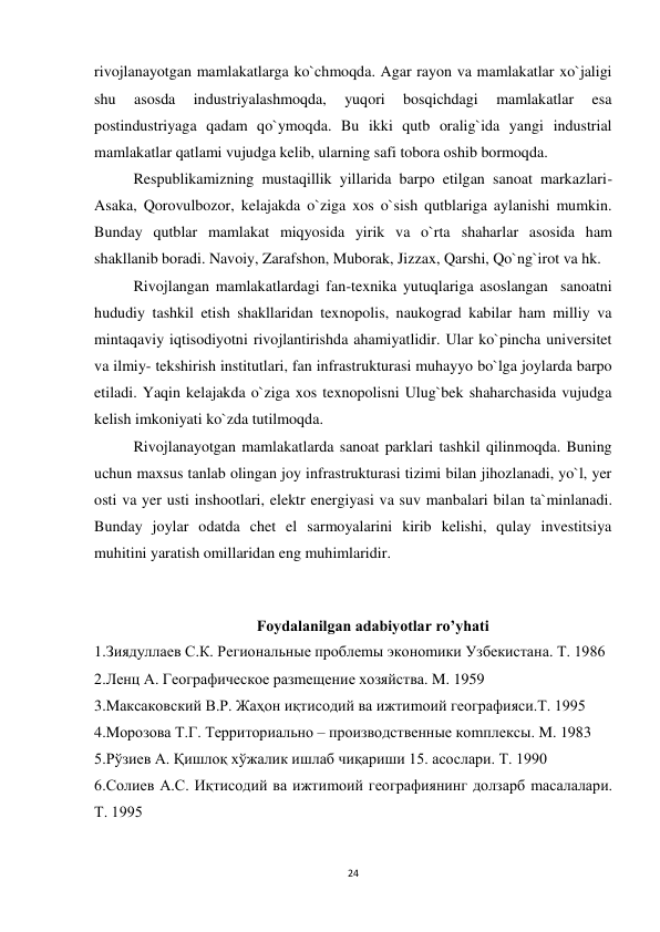 24 
 
rivojlanayotgan mamlakatlarga ko`chmoqda. Agar rayon va mamlakatlar xo`jaligi 
shu 
asosda 
industriyalashmoqda, 
yuqori 
bosqichdagi 
mamlakatlar 
esa 
postindustriyaga qadam qo`ymoqda. Bu ikki qutb oralig`ida yangi industrial 
mamlakatlar qatlami vujudga kelib, ularning safi tobora oshib bormoqda.  
Respublikamizning mustaqillik yillarida barpo etilgan sanoat markazlari-
Asaka, Qorovulbozor, kelajakda o`ziga xos o`sish qutblariga aylanishi mumkin. 
Bunday qutblar mamlakat miqyosida yirik va o`rta shaharlar asosida ham 
shakllanib boradi. Navoiy, Zarafshon, Muborak, Jizzax, Qarshi, Qo`ng`irot va hk. 
Rivojlangan mamlakatlardagi fan-texnika yutuqlariga asoslangan  sanoatni 
hududiy tashkil etish shakllaridan texnopolis, naukograd kabilar ham milliy va 
mintaqaviy iqtisodiyotni rivojlantirishda ahamiyatlidir. Ular ko`pincha universitet 
va ilmiy- tekshirish institutlari, fan infrastrukturasi muhayyo bo`lga joylarda barpo 
etiladi. Yaqin kelajakda o`ziga xos texnopolisni Ulug`bek shaharchasida vujudga 
kelish imkoniyati ko`zda tutilmoqda. 
Rivojlanayotgan mamlakatlarda sanoat parklari tashkil qilinmoqda. Buning 
uchun maxsus tanlab olingan joy infrastrukturasi tizimi bilan jihozlanadi, yo`l, yer 
osti va yer usti inshootlari, elektr energiyasi va suv manbalari bilan ta`minlanadi. 
Bunday joylar odatda chet el sarmoyalarini kirib kelishi, qulay investitsiya 
muhitini yaratish omillaridan eng muhimlaridir. 
 
 
Foydalanilgan adabiyotlar ro’yhati 
1.Зиядуллаев С.К. Региональные проблеmы эконоmики Узбекистана. Т. 1986 
2.Ленц А. Географическое разmещение хозяйства. M. 1959 
3.Mаксаковский В.Р. Жаҳон иқтисодий ва ижтиmоий географияси.Т. 1995 
4.Mорозова Т.Г. Территориально – производственные коmплексы. M. 1983 
5.Рўзиев А. Қишлоқ хўжалик ишлаб чиқариши 15. асослари. Т. 1990 
6.Солиев А.С. Иқтисодий ва ижтиmоий географиянинг долзарб mасалалари. 
Т. 1995 
