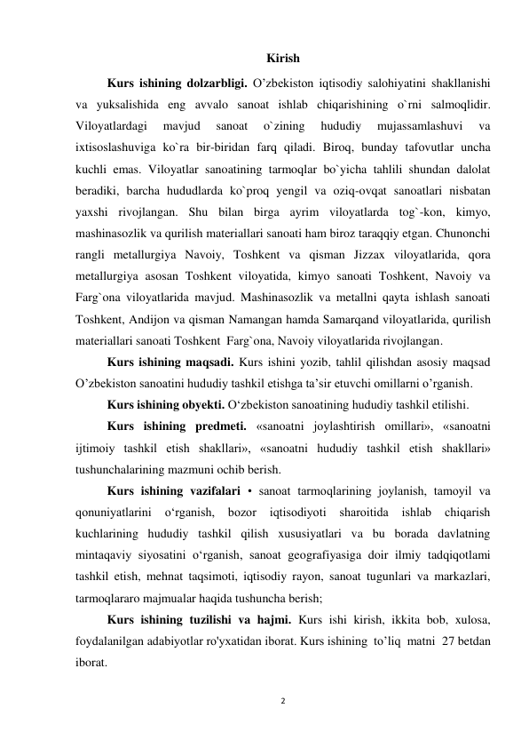 2 
 
Kirish 
  
Kurs ishining dolzarbligi. O’zbekiston iqtisodiy salohiyatini shakllanishi 
va yuksalishida eng avvalo sanoat ishlab chiqarishining o`rni salmoqlidir. 
Viloyatlardagi 
mavjud 
sanoat 
o`zining 
hududiy 
mujassamlashuvi 
va 
ixtisoslashuviga ko`ra bir-biridan farq qiladi. Biroq, bunday tafovutlar uncha 
kuchli emas. Viloyatlar sanoatining tarmoqlar bo`yicha tahlili shundan dalolat 
beradiki, barcha hududlarda ko`proq yengil va oziq-ovqat sanoatlari nisbatan 
yaxshi rivojlangan. Shu bilan birga ayrim viloyatlarda tog`-kon, kimyo, 
mashinasozlik va qurilish materiallari sanoati ham biroz taraqqiy etgan. Chunonchi 
rangli metallurgiya Navoiy, Toshkent va qisman Jizzax viloyatlarida, qora 
metallurgiya asosan Toshkent viloyatida, kimyo sanoati Toshkent, Navoiy va 
Farg`ona viloyatlarida mavjud. Mashinasozlik va metallni qayta ishlash sanoati 
Toshkent, Andijon va qisman Namangan hamda Samarqand viloyatlarida, qurilish 
materiallari sanoati Toshkent  Farg`ona, Navoiy viloyatlarida rivojlangan.  
Kurs ishining maqsadi. Kurs ishini yozib, tahlil qilishdan asosiy maqsad 
O’zbekiston sanoatini hududiy tashkil etishga ta’sir etuvchi omillarni o’rganish. 
Kurs ishining obyekti. O‘zbekiston sanoatining hududiy tashkil etilishi. 
Kurs ishining predmeti. «sanoatni joylashtirish omillari», «sanoatni 
ijtimoiy tashkil etish shakllari», «sanoatni hududiy tashkil etish shakllari» 
tushunchalarining mazmuni ochib berish. 
Kurs ishining vazifalari • sanoat tarmoqlarining joylanish, tamoyil va 
qonuniyatlarini 
o‘rganish, 
bozor 
iqtisodiyoti 
sharoitida 
ishlab 
chiqarish 
kuchlarining hududiy tashkil qilish xususiyatlari va bu borada davlatning 
mintaqaviy siyosatini o‘rganish, sanoat geografiyasiga doir ilmiy tadqiqotlami 
tashkil etish, mehnat taqsimoti, iqtisodiy rayon, sanoat tugunlari va markazlari, 
tarmoqlararo majmualar haqida tushuncha berish;  
Kurs ishining tuzilishi va hajmi. Kurs ishi kirish, ikkita bob, xulosa, 
foydalanilgan adabiyotlar ro'yxatidan iborat. Kurs ishining  to’liq  matni  27 betdan  
iborat. 
